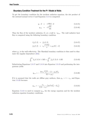 Heat Transfer
Boundary Condition Treatment for the P-1 Model at Walls
To get the boundary condition for the incident radiation equation, the dot product of
the outward normal vector n and Equation 5.3-4 is computed:
qr · n = −Γ G · n (5.3-15)
qr,w = −Γ
∂G
∂n
(5.3-16)
Thus the ﬂux of the incident radiation, G, at a wall is −qr,w. The wall radiative heat
ﬂux is computed using the following boundary condition:
Iw(r, s) = fw(r, s) (5.3-17)
fw(r, s) = w
n2
σT4
w
π
+ ρwI(r, −s) (5.3-18)
where ρw is the wall reﬂectivity. The Marshak boundary condition is then used to elim-
inate the angular dependence [262]:
2π
0
Iw(r, s) n · s dΩ =
2π
0
fw(r, s) n · s dΩ (5.3-19)
Substituting Equations 5.3-17 and 5.3-18 into Equation 5.3-19 and performing the inte-
grations yields
qr,w = −
4π w
n2σT4
w
π
− (1 − ρw)Gw
2(1 + ρw)
(5.3-20)
If it is assumed that the walls are diﬀuse gray surfaces, then ρw = 1 − w, and Equa-
tion 5.3-20 becomes
qr,w = −
w
2 (2 − w)
4n2
σT4
w − Gw (5.3-21)
Equation 5.3-21 is used to compute qr,w for the energy equation and for the incident
radiation equation boundary conditions.
5-16 Release 12.0 c ANSYS, Inc. January 29, 2009
 