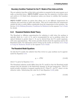 5.3 Modeling Radiation
Boundary Condition Treatment for the P-1 Model at Flow Inlets and Exits
The net radiative heat ﬂux at ﬂow inlets and outlets is computed in the same manner as at
walls, as described above. ANSYS FLUENT assumes that the emissivity of all ﬂow inlets
and outlets is 1.0 (black body absorption) unless you choose to redeﬁne this boundary
treatment.
ANSYS FLUENT includes an option that allows you to use diﬀerent temperatures for
radiation and convection at inlets and outlets. This can be useful when the temperature
outside the inlet or outlet diﬀers considerably from the temperature in the enclosure. See
Section 13.3.6: Deﬁning Boundary Conditions for Radiation in the separate User’s Guide
for details.
5.3.4 Rosseland Radiation Model Theory
The Rosseland or diﬀusion approximation for radiation is valid when the medium is
optically thick ((a + σs)L 1), and is recommended for use in problems where the
optical thickness is greater than 3. It can be derived from the P-1 model equations,
with some approximations. This section provides details about the equations used in the
Rosseland model. For information about setting up the model, see Section 13.3.1: Steps
in Using the Radiation Models in the separate User’s Guide.
The Rosseland Model Equations
As with the P-1 model, the radiative heat ﬂux vector in a gray medium can be approxi-
mated by Equation 5.3-4:
qr = −Γ G (5.3-22)
where Γ is given by Equation 5.3-3.
The Rosseland radiation model diﬀers from the P-1 model in that the Rosseland model
assumes that the intensity is the black-body intensity at the gas temperature. (The P-1
model actually calculates a transport equation for G.) Thus G = 4σn2
T4
, where n is the
refractive index. Substituting this value for G into Equation 5.3-22 yields
qr = −16σΓn2
T3
T (5.3-23)
Release 12.0 c ANSYS, Inc. January 29, 2009 5-17
 