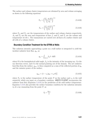 5.3 Modeling Radiation
The surface and volume cluster temperatures are obtained by area and volume averaging
as shown in the following equations:
Tsc =
f Af T4
f
Af
1/4
(5.3-32)
Tvc = c VcT4
c
Vc
1/4
(5.3-33)
where Tsc and Tvc are the temperatures of the surface and volume clusters respectively,
Af and Tf are the area and temperature of face f, and Vc and Tc are the volume and
temperature of cell c. The summations are carried over all faces of a surface cluster and
all cells of a volume cluster.
Boundary Condition Treatment for the DTRM at Walls
The radiation intensity approaching a point on a wall surface is integrated to yield the
incident radiative heat ﬂux, qin, as
qin =
s·n>0
Iins · ndΩ (5.3-34)
where Ω is the hemispherical solid angle, Iin is the intensity of the incoming ray, s is the
ray direction vector, and n is the normal pointing out of the domain. The net radiative
heat ﬂux from the surface, qout, is then computed as a sum of the reﬂected portion of qin
and the emissive power of the surface:
qout = (1 − w)qin + wσT4
w (5.3-35)
where Tw is the surface temperature of the point P on the surface and w is the wall
emissivity which you input as a boundary condition. ANSYS FLUENT incorporates the
radiative heat ﬂux (Equation 5.3-35) in the prediction of the wall surface temperature.
Equation 5.3-35 also provides the surface boundary condition for the radiation intensity
I0 of a ray emanating from the point P, as
I0 =
qout
π
(5.3-36)
Release 12.0 c ANSYS, Inc. January 29, 2009 5-21
 