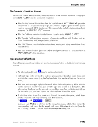 Using This Manual
The Contents of the Other Manuals
In addition to this Theory Guide, there are several other manuals available to help you
use ANSYS FLUENT and its associated programs:
• The Getting Started Guide describes the capabilities of ANSYS FLUENT, provides
an overview of the problem setup steps, and presents helpful tips in order for you to
create a successfull CFD simulation. The manual also includes information about
accessing the ANSYS FLUENT manuals.
• The User’s Guide contains detailed instructions for using ANSYS FLUENT.
• The Tutorial Guide contains a number of example problems with detailed instruc-
tions, commentary, and postprocessing of results.
• The UDF Manual contains information about writing and using user-deﬁned func-
tions (UDFs).
• The Text Command List provides a brief description of each of the commands in
ANSYS FLUENT’s text interface.
Typographical Conventions
Several typographical conventions are used in this manual’s text to facilitate your learning
process.
• An informational icon ( i ) marks an important note.
• Diﬀerent type styles are used to indicate graphical user interface menu items and
text interface menu items (e.g., Iso-Surface dialog box, surface/iso-surface com-
mand).
• The text interface type style is also used when illustrating exactly what appears
on the screen or exactly what you need to type into a ﬁeld in a dialog box. The
information displayed on the screen is enclosed in a large box to distinguish it from
the narrative text, and user inputs are often enclosed in smaller boxes.
• A mini ﬂow chart is used to guide you through the navigation pane, which leads
you to a speciﬁc task page or dialog box. For example,
Models −→ Multiphase −→ Edit...
indicates that Models is selected in the navigation pane, which then opens the
corresponding task page. In the Models task page, Multiphase is selected from the
list. Clicking the Edit... button opens the Multiphase dialog box.
Release 12.0 c ANSYS, Inc. January 29, 2009 UTM-3
 