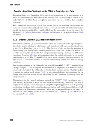 Heat Transfer
Boundary Condition Treatment for the DTRM at Flow Inlets and Exits
The net radiative heat ﬂux at ﬂow inlets and outlets is computed in the same manner as at
walls, as described above. ANSYS FLUENT assumes that the emissivity of all ﬂow inlets
and outlets is 1.0 (black body absorption) unless you choose to redeﬁne this boundary
treatment.
ANSYS FLUENT includes an option that allows you to use diﬀerent temperatures for
radiation and convection at inlets and outlets. This can be useful when the temperature
outside the inlet or outlet diﬀers considerably from the temperature in the enclosure. See
Section 13.3.6: Deﬁning Boundary Conditions for Radiation in the separate User’s Guide
for details.
5.3.6 Discrete Ordinates (DO) Radiation Model Theory
The discrete ordinates (DO) radiation model solves the radiative transfer equation (RTE)
for a ﬁnite number of discrete solid angles, each associated with a vector direction s ﬁxed
in the global Cartesian system (x, y, z). The ﬁneness of the angular discretization is
controlled by you, analogous to choosing the number of rays for the DTRM. Unlike the
DTRM, however, the DO model does not perform ray tracing. Instead, the DO model
transforms Equation 5.3-1 into a transport equation for radiation intensity in the spatial
coordinates (x, y, z). The DO model solves for as many transport equations as there are
directions s. The solution method is identical to that used for the ﬂuid ﬂow and energy
equations.
Two implementations of the DO model are available in ANSYS FLUENT: uncoupled and
(energy) coupled. The uncoupled implementation is sequential in nature and uses a
conservative variant of the DO model called the ﬁnite-volume scheme [56, 282], and its
extension to unstructured meshes [242]. In the uncoupled case, the equations for the
energy and radiation intensities are solved one by one, assuming prevailing values for
other variables.
Alternatively, in the coupled ordinates method (or COMET) [220], the discrete energy
and intensity equations at each cell are solved simultaneously, assuming that spatial
neighbors are known. The advantages of using the coupled approach is that it speeds up
applications involving high optical thicknesses and/or high scattering coeﬃcients. Such
applications slow down convergence drastically when the sequential approach is used. For
information about setting up the model, see Section 13.3.4: Setting Up the DO Model in
the separate User’s Guide.
5-22 Release 12.0 c ANSYS, Inc. January 29, 2009
 