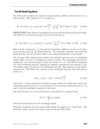 5.3 Modeling Radiation
The DO Model Equations
The DO model considers the radiative transfer equation (RTE) in the direction s as a
ﬁeld equation. Thus, Equation 5.3-1 is written as
· (I(r, s)s) + (a + σs)I(r, s) = an2 σT4
π
+
σs
4π
4π
0
I(r, s ) Φ(s · s ) dΩ (5.3-37)
ANSYS FLUENT also allows the modeling of non-gray radiation using a gray-band model.
The RTE for the spectral intensity Iλ(r, s) can be written as
· (Iλ(r, s)s) + (aλ + σs)Iλ(r, s) = aλn2
Ibλ +
σs
4π
4π
0
Iλ(r, s ) Φ(s · s ) dΩ (5.3-38)
Here λ is the wavelength, aλ is the spectral absorption coeﬃcient, and Ibλ is the black
body intensity given by the Planck function. The scattering coeﬃcient, the scattering
phase function, and the refractive index n are assumed independent of wavelength.
The non-gray DO implementation divides the radiation spectrum into N wavelength
bands, which need not be contiguous or equal in extent. The wavelength intervals are
supplied by you, and correspond to values in vacuum (n = 1). The RTE is integrated
over each wavelength interval, resulting in transport equations for the quantity Iλ∆λ,
the radiant energy contained in the wavelength band ∆λ. The behavior in each band is
assumed gray. The black body emission in the wavelength band per unit solid angle is
written as
[F(0 → nλ2T) − F(0 → nλ1T)]n2 σT4
π
(5.3-39)
where F(0 → nλT) is the fraction of radiant energy emitted by a black body [234] in the
wavelength interval from 0 to λ at temperature T in a medium of refractive index n. λ2
and λ1 are the wavelength boundaries of the band.
The total intensity I(r, s) in each direction s at position r is computed using
I(r, s) =
k
Iλk
(r, s)∆λk (5.3-40)
where the summation is over the wavelength bands.
Boundary conditions for the non-gray DO model are applied on a band basis. The
treatment within a band is the same as that for the gray DO model.
Release 12.0 c ANSYS, Inc. January 29, 2009 5-23
 