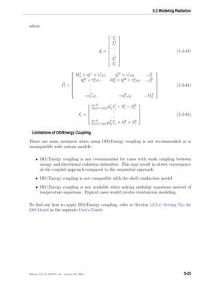 5.3 Modeling Radiation
where
qi =










I1
i
I2
i
:
:
IL
i
Ti










(5.3-43)
Pi =








M1
ii + η11
i + γ1
i ω1 η12
i + γ1
i ω2 ...β1
i
η21
i + γ2
i ω1 M2
ii + η22
i + γ2
i ω2 ...β2
i
:
:
−αT
i ω1 −αT
i ω2 ...MT
ii








(5.3-44)
ri =





N
j=1,i=j µl
ijIl
j − S1
i − SB
i
:
:
N
j=1,i=j µT
ijTj + ST
i + Sh
i





(5.3-45)
Limitations of DO/Energy Coupling
There are some instances when using DO/Energy coupling is not recommended or is
incompatible with certain models:
• DO/Energy coupling is not recommended for cases with weak coupling between
energy and directional radiation intensities. This may result in slower convergence
of the coupled approach compared to the sequential approach.
• DO/Energy coupling is not compatible with the shell conduction model.
• DO/Energy coupling is not available when solving enthalpy equations instead of
temperature equations. Typical cases would involve combustion modeling.
To ﬁnd out how to apply DO/Energy coupling, refer to Section 13.3.4: Setting Up the
DO Model in the separate User’s Guide.
Release 12.0 c ANSYS, Inc. January 29, 2009 5-25
 