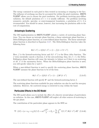 5.3 Modeling Radiation
The energy contained in each pixel is then treated as incoming or outgoing to the face.
The inﬂuence of overhang can thus be accounted for within the pixel resolution. ANSYS
FLUENT allows you to choose the pixel resolution. For problems involving gray-diﬀuse
radiation, the default pixelation of 1 × 1 is usually suﬃcient. For problems involving
symmetry, periodic, specular, or semi-transparent boundaries, a pixelation of 3 × 3 is
recommended. You should be aware, however, that increasing the pixelation adds to the
cost of computation.
Anisotropic Scattering
The DO implementation in ANSYS FLUENT admits a variety of scattering phase func-
tions. You can choose an isotropic phase function, a linear anisotropic phase function, a
Delta-Eddington phase function, or a user-deﬁned phase function. The linear anisotropic
phase function is described in Equation 5.3-7. The Delta-Eddington function takes the
following form:
Φ(s · s ) = 2fδ(s · s ) + (1 − f)(1 + Cs · s ) (5.3-46)
Here, f is the forward-scattering factor and δ(s · s ) is the Dirac delta function. The
f term essentially cancels a fraction f of the out-scattering; thus, for f = 1, the Delta-
Eddington phase function will cause the intensity to behave as if there is no scattering
at all. C is the asymmetry factor. When the Delta-Eddington phase function is used,
you will specify values for f and C.
When a user-deﬁned function is used to specify the scattering phase function, ANSYS
FLUENT assumes the phase function to be of the form
Φ(s · s ) = 2fδ(s · s ) + (1 − f)Φ∗
(s · s ) (5.3-47)
The user-deﬁned function will specify Φ∗
and the forward-scattering factor f.
The scattering phase functions available for gray radiation can also be used for non-gray
radiation. However, the scattered energy is restricted to stay within the band.
Particulate Effects in the DO Model
The DO model allows you to include the eﬀect of a discrete second phase of particulates
on radiation. In this case, ANSYS FLUENT will neglect all other sources of scattering in
the gas phase.
The contribution of the particulate phase appears in the RTE as:
· (Is) + (a + ap + σp)I(r, s) = an2 σT4
π
+ Ep +
σp
4π
4π
0
I(r, s ) Φ(s · s ) dΩ (5.3-48)
Release 12.0 c ANSYS, Inc. January 29, 2009 5-29
 
