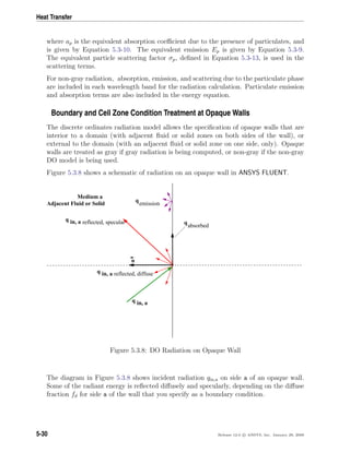 Heat Transfer
where ap is the equivalent absorption coeﬃcient due to the presence of particulates, and
is given by Equation 5.3-10. The equivalent emission Ep is given by Equation 5.3-9.
The equivalent particle scattering factor σp, deﬁned in Equation 5.3-13, is used in the
scattering terms.
For non-gray radiation, absorption, emission, and scattering due to the particulate phase
are included in each wavelength band for the radiation calculation. Particulate emission
and absorption terms are also included in the energy equation.
Boundary and Cell Zone Condition Treatment at Opaque Walls
The discrete ordinates radiation model allows the speciﬁcation of opaque walls that are
interior to a domain (with adjacent ﬂuid or solid zones on both sides of the wall), or
external to the domain (with an adjacent ﬂuid or solid zone on one side, only). Opaque
walls are treated as gray if gray radiation is being computed, or non-gray if the non-gray
DO model is being used.
Figure 5.3.8 shows a schematic of radiation on an opaque wall in ANSYS FLUENT.
n
q
absorbed
in, aq
q
emission
in, aq
in, aq reflected, diffuse
Medium a
Adjacent Fluid or Solid
reflected, specular
Figure 5.3.8: DO Radiation on Opaque Wall
The diagram in Figure 5.3.8 shows incident radiation qin,a on side a of an opaque wall.
Some of the radiant energy is reﬂected diﬀusely and specularly, depending on the diﬀuse
fraction fd for side a of the wall that you specify as a boundary condition.
5-30 Release 12.0 c ANSYS, Inc. January 29, 2009
 