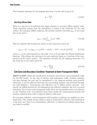 Heat Transfer
The boundary intensity for all outgoing directions s at the wall is given by
I0 =
qout
π
(5.3-51)
Non-Gray Diffuse Walls
There is a special set of equations that apply uniquely to non-gray diﬀuse opaque walls.
These equations assume that the absorptivity is equal to the emissivity for the wall
surface. For non-gray diﬀuse radiation, the incident radiative heat ﬂux qin,λ in the band
∆λ at the wall is
qin,λ = ∆λ
s·n>0
Iin,λs · ndΩ (5.3-52)
The net radiative ﬂux leaving the surface in the band ∆λ is given by
qout,λ = (1 − wλ)qin,λ + wλ[F(0 → nλ2Tw) − F(0 → nλ1Tw)]n2
σT4
w (5.3-53)
where wλ is the wall emissivity in the band. F(n, λ, T) provides the Planck distribution
function. This deﬁnes the emittance for each radiation band as a function of the tem-
perature of the source surface. The boundary intensity for all outgoing directions s in
the band ∆λ at the wall is given by
I0λ =
qout,λ
π∆λ
(5.3-54)
Cell Zone and Boundary Condition Treatment at Semi-Transparent Walls
ANSYS FLUENT allows the speciﬁcation of interior and exterior semi-transparent walls
for the DO model. In the case of interior semi-transparent walls, incident radiation
can pass through the wall and be transmitted to the adjacent medium (and possibly
refracted), it can be reﬂected back into the surrounding medium, and absorbed through
the wall thickness. Transmission and reﬂection can be diﬀuse and/or specular. You
specify the diﬀuse fraction for all transmitted and reﬂected radiation; the rest is treated
specularly. For exterior semi-transparent walls, there are two possible sources of radiation
on the boundary wall: an irradiation beam from outside the computational domain and
incident radiation from cells in adjacent ﬂuid or solid zones.
For non-gray radiation, semi-transparent wall boundary conditions are applied on a per-
band basis. The radiant energy within a band is transmitted, reﬂected, and refracted as
in the gray case; there is no transmission, reﬂection, or refraction of radiant energy from
one band to another.
5-32 Release 12.0 c ANSYS, Inc. January 29, 2009
 