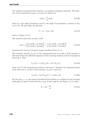 Heat Transfer
The radiation transmitted from medium a to medium b undergoes refraction. The direc-
tion of the transmitted energy, st, is given by Snell’s law:
sin θb =
na
nb
sin θa (5.3-56)
where θa is the angle of incidence and θb is the angle of transmission, as shown in Fig-
ure 5.3.10. We also deﬁne the direction
s = st − 2 (st · n) n (5.3-57)
shown in Figure 5.3.10.
The interface reﬂectivity on side a [234]
ra(s) =
1
2
na cos θb − nb cos θa
na cos θb + nb cos θa
2
+
1
2
na cos θa − nb cos θb
na cos θa + nb cos θb
2
(5.3-58)
represents the fraction of incident energy transferred from s to sr.
The boundary intensity Iw,a(sr) in the outgoing direction sr on side a of the interface is
determined from the reﬂected component of the incoming radiation and the transmission
from side b. Thus
Iw,a(sr) = ra(s)Iw,a(s) + τb(s )Iw,b(s ) (5.3-59)
where τb(s ) is the transmissivity of side b in direction s . Similarly, the outgoing intensity
in the direction st on side b of the interface, Iw,b(st), is given by
Iw,b(st) = rb(s )Iw,b(s ) + τa(s)Iw,a(s) (5.3-60)
For the case na < nb, the energy transmitted from medium a to medium b in the incoming
solid angle 2π must be refracted into a cone of apex angle θc (see Figure 5.3.11) where
θc = sin−1 na
nb
(5.3-61)
5-36 Release 12.0 c ANSYS, Inc. January 29, 2009
 