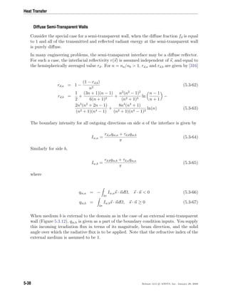 Heat Transfer
Diffuse Semi-Transparent Walls
Consider the special case for a semi-transparent wall, when the diﬀuse fraction fd is equal
to 1 and all of the transmitted and reﬂected radiant energy at the semi-transparent wall
is purely diﬀuse.
In many engineering problems, the semi-transparent interface may be a diﬀuse reﬂector.
For such a case, the interfacial reﬂectivity r(s) is assumed independent of s, and equal to
the hemispherically averaged value rd. For n = na/nb > 1, rd,a and rd,b are given by [316]
rd,a = 1 −
(1 − rd,b)
n2
(5.3-62)
rd,b =
1
2
+
(3n + 1)(n − 1)
6(n + 1)2
+
n2
(n2
− 1)2
(n2 + 1)3
ln
n − 1
n + 1
−
2n3
(n2
+ 2n − 1)
(n2 + 1)(n4 − 1)
+
8n4
(n4
+ 1)
(n2 + 1)(n4 − 1)2
ln(n) (5.3-63)
The boundary intensity for all outgoing directions on side a of the interface is given by
Iw,a =
rd,aqin,a + τd,bqin,b
π
(5.3-64)
Similarly for side b,
Iw,b =
rd,bqin,b + τd,aqin,a
π
(5.3-65)
where
qin,a = −
4π
Iw,as · ndΩ, s · n < 0 (5.3-66)
qin,b =
4π
Iw,bs · ndΩ, s · n ≥ 0 (5.3-67)
When medium b is external to the domain as in the case of an external semi-transparent
wall (Figure 5.3.12), qin,b is given as a part of the boundary condition inputs. You supply
this incoming irradiation ﬂux in terms of its magnitude, beam direction, and the solid
angle over which the radiative ﬂux is to be applied. Note that the refractive index of the
external medium is assumed to be 1.
5-38 Release 12.0 c ANSYS, Inc. January 29, 2009
 