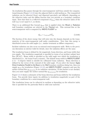 Heat Transfer
An irradiation ﬂux passes through the semi-transparent wall from outside the computa-
tional domain (Figure 5.3.12) into the adjacent ﬂuid or solid medium a. The transmitted
radiation can be refracted (bent) and dispersed specularly and diﬀusely, depending on
the refractive index and the diﬀuse fraction that you provide as a boundary condition
input. Note that there is a reﬂected component of qirrad when the refractive index of the
wall (nb) is not equal to 1, as shown.
There is an additional ﬂux beyond qirrad that is applied when the Mixed or Radiation
wall boundary conditions are selected in the Thermal tab. This external ﬂux at the
semi-transparent wall is computed by ANSYS FLUENT as
Qext = externalσT4
rad (5.3-68)
The fraction of the above energy that will enter into the domain depends on the trans-
missivity of the semi-transparent wall under consideration. Note that this energy is
distributed across the solid angles (i.e., similar treatment as diﬀuse component.)
Incident radiation can also occur on external semi-transparent walls. Refer to the previ-
ous discussion on interior walls for details, since the radiation eﬀects are the same.
The irradiation beam is deﬁned by the magnitude, beam direction, and beam width that
you supply. The irradiation magnitude is speciﬁed in terms of an incident radiant heat
ﬂux (W/m2
). Beam width is speciﬁed as the solid angle over which the irradiation is
distributed (i.e., the beam θ and φ extents). The default beam width in ANSYS FLUENT
is 1e − 6 degrees which is suitable for collimated beam radiation. Beam direction is
deﬁned by the vector of the centroid of the solid angle. If you select the feature Apply
Direct Irradiation Parallel to the Beam in the Wall boundary condition dialog box, then you
supply qirrad for irradiation (Figure 5.3.12) and ANSYS FLUENT computes and uses the
surface normal ﬂux qirrad,normal in its radiation calculation. If this feature is not checked,
then you must supply the surface normal ﬂux qirrad,normal for irradiation.
Figure 5.3.13 shows a schematic of the beam direction and beam width for the irradiation
beam. You provide these inputs (in addition to irradiation magnitude) as part of the
boundary conditions for a semi-transparent wall.
The irradiation beam can be refracted in medium a depending on the refractive index
that is speciﬁed for the particular ﬂuid or solid zone material.
5-40 Release 12.0 c ANSYS, Inc. January 29, 2009
 