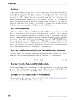 Heat Transfer
Limitations
Where shell conduction is not active, there is only limited support for absorbing and
emitting semi-transparent thin walls. In cases with signiﬁcant emission or absorption
of radiation in a participating solid material, such as the absorption of long wavelength
radiation in a glass window, the use of semi-transparent thin walls can result in the
prediction of unphysical temperatures in the numerical solution. In a 3-dimensional
model this can be overcome by activating the shell conduction option for the respective
thin wall. Otherwise, where possible, it is advisable to represent the solid wall thickness
explicitly with one or more layers of cells across the wall thickness.
Solid Semi-Transparent Media
The discrete ordinates radiation model allows you to model a solid zone that has adjacent
ﬂuid or solid zones on either side as a “semi-transparent” medium. This is done by
designating the solid zone to participate in radiation as part of the boundary condition
setup. Modeling a solid zone as a semi-transparent medium allows you to obtain a detailed
temperature distribution inside the semi-transparent zone since ANSYS FLUENT solves
the energy equation on a per-cell basis for the solid and provides you with the thermal
results. By default however, the DO equations are solved in ﬂuid zones, but not in any
solid zones. Therefore, you will need to specify the solid zone as participating in radiation
in the Solid dialog box as part of the boundary condition setup.
Boundary Condition Treatment at Specular Walls and Symmetry Boundaries
At specular walls and symmetry boundaries, the direction of the reﬂected ray sr corre-
sponding to the incoming direction s is given by Equation 5.3-55. Furthermore,
Iw(sr) = Iw(s) (5.3-69)
Boundary Condition Treatment at Periodic Boundaries
When rotationally periodic boundaries are used, it is important to use pixelation in order
to ensure that radiant energy is correctly transferred between the periodic and shadow
faces. A pixelation between 3 × 3 and 10 × 10 is recommended.
Boundary Condition Treatment at Flow Inlets and Exits
The treatment at ﬂow inlets and exits is described in Section 5.3.5: Boundary Condition
Treatment for the DTRM at Flow Inlets and Exits.
5-42 Release 12.0 c ANSYS, Inc. January 29, 2009
 