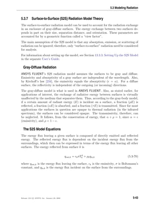 5.3 Modeling Radiation
5.3.7 Surface-to-Surface (S2S) Radiation Model Theory
The surface-to-surface radiation model can be used to account for the radiation exchange
in an enclosure of gray-diﬀuse surfaces. The energy exchange between two surfaces de-
pends in part on their size, separation distance, and orientation. These parameters are
accounted for by a geometric function called a “view factor”.
The main assumption of the S2S model is that any absorption, emission, or scattering of
radiation can be ignored; therefore, only “surface-to-surface” radiation need be considered
for analysis.
For information about setting up the model, see Section 13.3.3: Setting Up the S2S Model
in the separate User’s Guide.
Gray-Diffuse Radiation
ANSYS FLUENT’s S2S radiation model assumes the surfaces to be gray and diﬀuse.
Emissivity and absorptivity of a gray surface are independent of the wavelength. Also,
by Kirchoﬀ’s law [234], the emissivity equals the absorptivity ( = α). For a diﬀuse
surface, the reﬂectivity is independent of the outgoing (or incoming) directions.
The gray-diﬀuse model is what is used in ANSYS FLUENT. Also, as stated earlier, for
applications of interest, the exchange of radiative energy between surfaces is virtually
unaﬀected by the medium that separates them. Thus, according to the gray-body model,
if a certain amount of radiant energy (E) is incident on a surface, a fraction (ρE) is
reﬂected, a fraction (αE) is absorbed, and a fraction (τE) is transmitted. Since for most
applications the surfaces in question are opaque to thermal radiation (in the infrared
spectrum), the surfaces can be considered opaque. The transmissivity, therefore, can
be neglected. It follows, from the conservation of energy, that α + ρ = 1, since α =
(emissivity), and ρ = 1 − .
The S2S Model Equations
The energy ﬂux leaving a given surface is composed of directly emitted and reﬂected
energy. The reﬂected energy ﬂux is dependent on the incident energy ﬂux from the
surroundings, which then can be expressed in terms of the energy ﬂux leaving all other
surfaces. The energy reﬂected from surface k is
qout,k = kσT4
k + ρkqin,k (5.3-70)
where qout,k is the energy ﬂux leaving the surface, k is the emissivity, σ is Boltzmann’s
constant, and qin,k is the energy ﬂux incident on the surface from the surroundings.
Release 12.0 c ANSYS, Inc. January 29, 2009 5-43
 