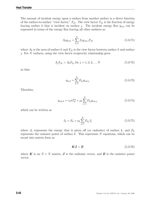 Heat Transfer
The amount of incident energy upon a surface from another surface is a direct function
of the surface-to-surface “view factor,” Fjk. The view factor Fjk is the fraction of energy
leaving surface k that is incident on surface j. The incident energy ﬂux qin,k can be
expressed in terms of the energy ﬂux leaving all other surfaces as
Akqin,k =
N
j=1
Ajqout,jFjk (5.3-71)
where Ak is the area of surface k and Fjk is the view factor between surface k and surface
j. For N surfaces, using the view factor reciprocity relationship gives
AjFjk = AkFkj for j = 1, 2, 3, . . . N (5.3-72)
so that
qin,k =
N
j=1
Fkjqout,j (5.3-73)
Therefore,
qout,k = kσT4
k + ρk
N
j=1
Fkjqout,j (5.3-74)
which can be written as
Jk = Ek + ρk
N
j=1
FkjJj (5.3-75)
where Jk represents the energy that is given oﬀ (or radiosity) of surface k, and Ek
represents the emissive power of surface k. This represents N equations, which can be
recast into matrix form as
KJ = E (5.3-76)
where K is an N × N matrix, J is the radiosity vector, and E is the emissive power
vector.
5-44 Release 12.0 c ANSYS, Inc. January 29, 2009
 