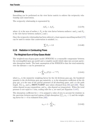 Heat Transfer
Smoothing
Smoothing can be performed on the view factor matrix to enforce the reciprocity rela-
tionship and conservation.
The reciprocity relationship is represented by
AiFij = AjFji (5.3-79)
where Ai is the area of surface i, Fij is the view factor between surfaces i and j, and Fji
is the view factor between surfaces j and i.
Once the reciprocity relationship has been enforced, a least-squares smoothing method [175]
can be used to ensure that conservation is satisﬁed, i.e.,
Fij = 1.0 (5.3-80)
5.3.8 Radiation in Combusting Flows
The Weighted-Sum-of-Gray-Gases Model
The weighted-sum-of-gray-gases model (WSGGM) is a reasonable compromise between
the oversimpliﬁed gray gas model and a complete model which takes into account partic-
ular absorption bands. The basic assumption of the WSGGM is that the total emissivity
over the distance s can be presented as
=
I
i=0
a ,i(T)(1 − e−κips
) (5.3-81)
where a ,i is the emissivity weighting factor for the ith ﬁctitious gray gas, the bracketed
quantity is the ith ﬁctitious gray gas emissivity, κi is the absorption coeﬃcient of the ith
gray gas, p is the sum of the partial pressures of all absorbing gases, and s is the path
length. For a ,i and κi ANSYS FLUENT uses values obtained from [60] and [326]. These
values depend on gas composition, and a ,i also depend on temperature. When the total
pressure is not equal to 1 atm, scaling rules for κi are used (see Equation 5.3-87).
The absorption coeﬃcient for i = 0 is assigned a value of zero to account for windows in
the spectrum between spectral regions of high absorption ( I
i=1 a ,i < 1) and the weight-
ing factor for i = 0 is evaluated from [326]:
a ,0 = 1 −
I
i=1
a ,i (5.3-82)
5-46 Release 12.0 c ANSYS, Inc. January 29, 2009
 