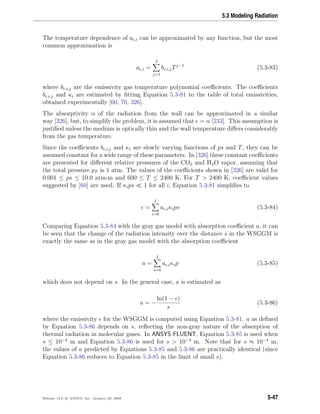 5.3 Modeling Radiation
The temperature dependence of a ,i can be approximated by any function, but the most
common approximation is
a ,i =
J
j=1
b ,i,jTj−1
(5.3-83)
where b ,i,j are the emissivity gas temperature polynomial coeﬃcients. The coeﬃcients
b ,i,j and κi are estimated by ﬁtting Equation 5.3-81 to the table of total emissivities,
obtained experimentally [60, 70, 326].
The absorptivity α of the radiation from the wall can be approximated in a similar
way [326], but, to simplify the problem, it is assumed that = α [233]. This assumption is
justiﬁed unless the medium is optically thin and the wall temperature diﬀers considerably
from the gas temperature.
Since the coeﬃcients b ,i,j and κi are slowly varying functions of ps and T, they can be
assumed constant for a wide range of these parameters. In [326] these constant coeﬃcients
are presented for diﬀerent relative pressures of the CO2 and H2O vapor, assuming that
the total pressure pT is 1 atm. The values of the coeﬃcients shown in [326] are valid for
0.001 ≤ ps ≤ 10.0 atm-m and 600 ≤ T ≤ 2400 K. For T > 2400 K, coeﬃcient values
suggested by [60] are used. If κips 1 for all i, Equation 5.3-81 simpliﬁes to
=
I
i=0
a ,iκips (5.3-84)
Comparing Equation 5.3-84 with the gray gas model with absorption coeﬃcient a, it can
be seen that the change of the radiation intensity over the distance s in the WSGGM is
exactly the same as in the gray gas model with the absorption coeﬃcient
a =
I
i=0
a ,iκip (5.3-85)
which does not depend on s. In the general case, a is estimated as
a = −
ln(1 − )
s
(5.3-86)
where the emissivity for the WSGGM is computed using Equation 5.3-81. a as deﬁned
by Equation 5.3-86 depends on s, reﬂecting the non-gray nature of the absorption of
thermal radiation in molecular gases. In ANSYS FLUENT, Equation 5.3-85 is used when
s ≤ 10−4
m and Equation 5.3-86 is used for s > 10−4
m. Note that for s ≈ 10−4
m,
the values of a predicted by Equations 5.3-85 and 5.3-86 are practically identical (since
Equation 5.3-86 reduces to Equation 5.3-85 in the limit of small s).
Release 12.0 c ANSYS, Inc. January 29, 2009 5-47
 
