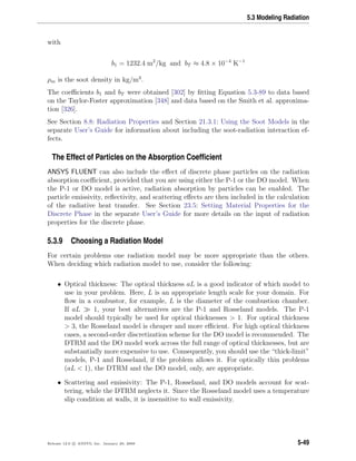 5.3 Modeling Radiation
with
b1 = 1232.4 m2
/kg and bT ≈ 4.8 × 10−4
K−1
ρm is the soot density in kg/m3
.
The coeﬃcients b1 and bT were obtained [302] by ﬁtting Equation 5.3-89 to data based
on the Taylor-Foster approximation [348] and data based on the Smith et al. approxima-
tion [326].
See Section 8.8: Radiation Properties and Section 21.3.1: Using the Soot Models in the
separate User’s Guide for information about including the soot-radiation interaction ef-
fects.
The Effect of Particles on the Absorption Coefﬁcient
ANSYS FLUENT can also include the eﬀect of discrete phase particles on the radiation
absorption coeﬃcient, provided that you are using either the P-1 or the DO model. When
the P-1 or DO model is active, radiation absorption by particles can be enabled. The
particle emissivity, reﬂectivity, and scattering eﬀects are then included in the calculation
of the radiative heat transfer. See Section 23.5: Setting Material Properties for the
Discrete Phase in the separate User’s Guide for more details on the input of radiation
properties for the discrete phase.
5.3.9 Choosing a Radiation Model
For certain problems one radiation model may be more appropriate than the others.
When deciding which radiation model to use, consider the following:
• Optical thickness: The optical thickness aL is a good indicator of which model to
use in your problem. Here, L is an appropriate length scale for your domain. For
ﬂow in a combustor, for example, L is the diameter of the combustion chamber.
If aL 1, your best alternatives are the P-1 and Rosseland models. The P-1
model should typically be used for optical thicknesses > 1. For optical thickness
> 3, the Rosseland model is cheaper and more eﬃcient. For high optical thickness
cases, a second-order discretization scheme for the DO model is recommended. The
DTRM and the DO model work across the full range of optical thicknesses, but are
substantially more expensive to use. Consequently, you should use the “thick-limit”
models, P-1 and Rosseland, if the problem allows it. For optically thin problems
(aL < 1), the DTRM and the DO model, only, are appropriate.
• Scattering and emissivity: The P-1, Rosseland, and DO models account for scat-
tering, while the DTRM neglects it. Since the Rosseland model uses a temperature
slip condition at walls, it is insensitive to wall emissivity.
Release 12.0 c ANSYS, Inc. January 29, 2009 5-49
 
