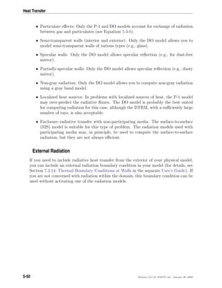 Heat Transfer
• Particulate eﬀects: Only the P-1 and DO models account for exchange of radiation
between gas and particulates (see Equation 5.3-8).
• Semi-transparent walls (interior and exterior): Only the DO model allows you to
model semi-transparent walls of various types (e.g., glass).
• Specular walls: Only the DO model allows specular reﬂection (e.g., for dust-free
mirror).
• Partially-specular walls: Only the DO model allows specular reﬂection (e.g., dusty
mirror).
• Non-gray radiation: Only the DO model allows you to compute non-gray radiation
using a gray band model.
• Localized heat sources: In problems with localized sources of heat, the P-1 model
may over-predict the radiative ﬂuxes. The DO model is probably the best suited
for computing radiation for this case, although the DTRM, with a suﬃciently large
number of rays, is also acceptable.
• Enclosure radiative transfer with non-participating media: The surface-to-surface
(S2S) model is suitable for this type of problem. The radiation models used with
participating media may, in principle, be used to compute the surface-to-surface
radiation, but they are not always eﬃcient.
External Radiation
If you need to include radiative heat transfer from the exterior of your physical model,
you can include an external radiation boundary condition in your model (for details, see
Section 7.3.14: Thermal Boundary Conditions at Walls in the separate User’s Guide). If
you are not concerned with radiation within the domain, this boundary condition can be
used without activating one of the radiation models.
5-50 Release 12.0 c ANSYS, Inc. January 29, 2009
 