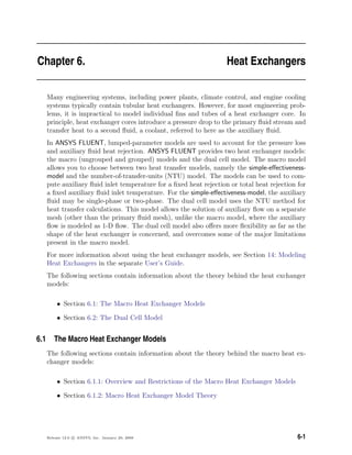 Chapter 6. Heat Exchangers
Many engineering systems, including power plants, climate control, and engine cooling
systems typically contain tubular heat exchangers. However, for most engineering prob-
lems, it is impractical to model individual ﬁns and tubes of a heat exchanger core. In
principle, heat exchanger cores introduce a pressure drop to the primary ﬂuid stream and
transfer heat to a second ﬂuid, a coolant, referred to here as the auxiliary ﬂuid.
In ANSYS FLUENT, lumped-parameter models are used to account for the pressure loss
and auxiliary ﬂuid heat rejection. ANSYS FLUENT provides two heat exchanger models:
the macro (ungrouped and grouped) models and the dual cell model. The macro model
allows you to choose between two heat transfer models, namely the simple-eﬀectiveness-
model and the number-of-transfer-units (NTU) model. The models can be used to com-
pute auxiliary ﬂuid inlet temperature for a ﬁxed heat rejection or total heat rejection for
a ﬁxed auxiliary ﬂuid inlet temperature. For the simple-eﬀectiveness-model, the auxiliary
ﬂuid may be single-phase or two-phase. The dual cell model uses the NTU method for
heat transfer calculations. This model allows the solution of auxiliary ﬂow on a separate
mesh (other than the primary ﬂuid mesh), unlike the macro model, where the auxiliary
ﬂow is modeled as 1-D ﬂow. The dual cell model also oﬀers more ﬂexibility as far as the
shape of the heat exchanger is concerned, and overcomes some of the major limitations
present in the macro model.
For more information about using the heat exchanger models, see Section 14: Modeling
Heat Exchangers in the separate User’s Guide.
The following sections contain information about the theory behind the heat exchanger
models:
• Section 6.1: The Macro Heat Exchanger Models
• Section 6.2: The Dual Cell Model
6.1 The Macro Heat Exchanger Models
The following sections contain information about the theory behind the macro heat ex-
changer models:
• Section 6.1.1: Overview and Restrictions of the Macro Heat Exchanger Models
• Section 6.1.2: Macro Heat Exchanger Model Theory
Release 12.0 c ANSYS, Inc. January 29, 2009 6-1
 