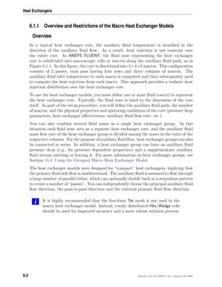 Heat Exchangers
6.1.1 Overview and Restrictions of the Macro Heat Exchanger Models
Overview
In a typical heat exchanger core, the auxiliary ﬂuid temperature is stratiﬁed in the
direction of the auxiliary ﬂuid ﬂow. As a result, heat rejection is not constant over
the entire core. In ANSYS FLUENT, the ﬂuid zone representing the heat exchanger
core is subdivided into macroscopic cells or macros along the auxiliary ﬂuid path, as in
Figure 6.1.1. In this ﬁgure, the core is discretized into 3×4×2 macros. This conﬁguration
consists of 2 passes, each pass having four rows and three columns of macros. The
auxiliary ﬂuid inlet temperature to each macro is computed and then subsequently used
to compute the heat rejection from each macro. This approach provides a realistic heat
rejection distribution over the heat exchanger core.
To use the heat exchanger models, you must deﬁne one or more ﬂuid zone(s) to represent
the heat exchanger core. Typically, the ﬂuid zone is sized to the dimension of the core
itself. As part of the setup procedure, you will deﬁne the auxiliary ﬂuid path, the number
of macros, and the physical properties and operating conditions of the core (pressure drop
parameters, heat exchanger eﬀectiveness, auxiliary ﬂuid ﬂow rate, etc.).
You can also combine several ﬂuid zones as a single heat exchanger group. In this
situation each ﬂuid zone acts as a separate heat exchanger core, and the auxiliary ﬂuid
mass ﬂow rate of the heat exchanger group is divided among the zones in the ratio of the
respective volumes. For the purpose of auxiliary ﬂuid ﬂow, heat exchanger groups can also
be connected in series. In addition, a heat exchanger group can have an auxiliary ﬂuid
pressure drop (e.g., for pressure dependent properties) and a supplementary auxiliary
ﬂuid stream entering or leaving it. For more information on heat exchanger groups, see
Section 14.4: Using the Grouped Macro Heat Exchanger Model.
The heat exchanger models were designed for “compact” heat exchangers, implying that
the primary ﬂuid side ﬂow is unidirectional. The auxiliary ﬂuid is assumed to ﬂow through
a large number of parallel tubes, which can optionally double back in a serpentine pattern
to create a number of “passes”. You can independently choose the principal auxiliary ﬂuid
ﬂow direction, the pass-to-pass direction and the external primary ﬂuid ﬂow direction.
i It is highly recommended that the free-form Tet mesh is not used in the
macro heat exchanger model. Instead, evenly distributed Hex/Wedge cells
should be used for improved accuracy and a more robust solution process.
6-2 Release 12.0 c ANSYS, Inc. January 29, 2009
 