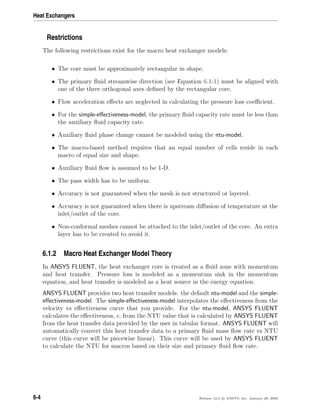 Heat Exchangers
Restrictions
The following restrictions exist for the macro heat exchanger models:
• The core must be approximately rectangular in shape.
• The primary ﬂuid streamwise direction (see Equation 6.1-1) must be aligned with
one of the three orthogonal axes deﬁned by the rectangular core.
• Flow acceleration eﬀects are neglected in calculating the pressure loss coeﬃcient.
• For the simple-eﬀectiveness-model, the primary ﬂuid capacity rate must be less than
the auxiliary ﬂuid capacity rate.
• Auxiliary ﬂuid phase change cannot be modeled using the ntu-model.
• The macro-based method requires that an equal number of cells reside in each
macro of equal size and shape.
• Auxiliary ﬂuid ﬂow is assumed to be 1-D.
• The pass width has to be uniform.
• Accuracy is not guaranteed when the mesh is not structured or layered.
• Accuracy is not guaranteed when there is upstream diﬀusion of temperature at the
inlet/outlet of the core.
• Non-conformal meshes cannot be attached to the inlet/outlet of the core. An extra
layer has to be created to avoid it.
6.1.2 Macro Heat Exchanger Model Theory
In ANSYS FLUENT, the heat exchanger core is treated as a ﬂuid zone with momentum
and heat transfer. Pressure loss is modeled as a momentum sink in the momentum
equation, and heat transfer is modeled as a heat source in the energy equation.
ANSYS FLUENT provides two heat transfer models: the default ntu-model and the simple-
eﬀectiveness-model. The simple-eﬀectiveness-model interpolates the eﬀectiveness from the
velocity vs eﬀectiveness curve that you provide. For the ntu-model, ANSYS FLUENT
calculates the eﬀectiveness, , from the NTU value that is calculated by ANSYS FLUENT
from the heat transfer data provided by the user in tabular format. ANSYS FLUENT will
automatically convert this heat transfer data to a primary ﬂuid mass ﬂow rate vs NTU
curve (this curve will be piecewise linear). This curve will be used by ANSYS FLUENT
to calculate the NTU for macros based on their size and primary ﬂuid ﬂow rate.
6-4 Release 12.0 c ANSYS, Inc. January 29, 2009
 