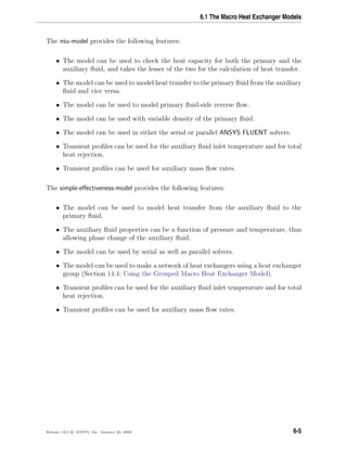 6.1 The Macro Heat Exchanger Models
The ntu-model provides the following features:
• The model can be used to check the heat capacity for both the primary and the
auxiliary ﬂuid, and takes the lesser of the two for the calculation of heat transfer.
• The model can be used to model heat transfer to the primary ﬂuid from the auxiliary
ﬂuid and vice versa.
• The model can be used to model primary ﬂuid-side reverse ﬂow.
• The model can be used with variable density of the primary ﬂuid.
• The model can be used in either the serial or parallel ANSYS FLUENT solvers.
• Transient proﬁles can be used for the auxiliary ﬂuid inlet temperature and for total
heat rejection.
• Transient proﬁles can be used for auxiliary mass ﬂow rates.
The simple-eﬀectiveness-model provides the following features:
• The model can be used to model heat transfer from the auxiliary ﬂuid to the
primary ﬂuid.
• The auxiliary ﬂuid properties can be a function of pressure and temperature, thus
allowing phase change of the auxiliary ﬂuid.
• The model can be used by serial as well as parallel solvers.
• The model can be used to make a network of heat exchangers using a heat exchanger
group (Section 14.4: Using the Grouped Macro Heat Exchanger Model).
• Transient proﬁles can be used for the auxiliary ﬂuid inlet temperature and for total
heat rejection.
• Transient proﬁles can be used for auxiliary mass ﬂow rates.
Release 12.0 c ANSYS, Inc. January 29, 2009 6-5
 