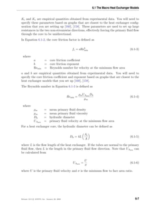 6.1 The Macro Heat Exchanger Models
Kc and Ke are empirical quantities obtained from experimental data. You will need to
specify these parameters based on graphs that are closest to the heat exchanger conﬁg-
uration that you are setting up [160], [158]. These parameters are used to set up large
resistances in the two non-streamwise directions, eﬀectively forcing the primary ﬂuid ﬂow
through the core to be unidirectional.
In Equation 6.1-2, the core friction factor is deﬁned as
fc = aReb
min (6.1-3)
where
a = core friction coeﬃcient
b = core friction exponent
Remin = Reynolds number for velocity at the minimum ﬂow area
a and b are empirical quantities obtained from experimental data. You will need to
specify the core friction coeﬃcient and exponent based on graphs that are closest to the
heat exchanger models that you set up [160], [158].
The Reynolds number in Equation 6.1-3 is deﬁned as
Remin =
ρmUAmin
Dh
µm
(6.1-4)
where
ρm = mean primary ﬂuid density
µm = mean primary ﬂuid viscosity
Dh = hydraulic diameter
UAmin
= primary ﬂuid velocity at the minimum ﬂow area
For a heat exchanger core, the hydraulic diameter can be deﬁned as
Dh = 4L
Ac
A
(6.1-5)
where L is the ﬂow length of the heat exchanger. If the tubes are normal to the primary
ﬂuid ﬂow, then L is the length in the primary ﬂuid ﬂow direction. Note that UAmin
can
be calculated from
UAmin
=
U
σ
(6.1-6)
where U is the primary ﬂuid velocity and σ is the minimum ﬂow to face area ratio.
Release 12.0 c ANSYS, Inc. January 29, 2009 6-7
 