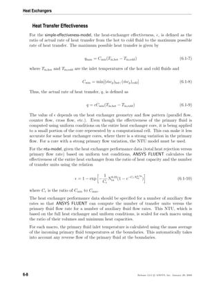 Heat Exchangers
Heat Transfer Effectiveness
For the simple-eﬀectiveness-model, the heat-exchanger eﬀectiveness, , is deﬁned as the
ratio of actual rate of heat transfer from the hot to cold ﬂuid to the maximum possible
rate of heat transfer. The maximum possible heat transfer is given by
qmax = Cmin(Tin,hot − Tin,cold) (6.1-7)
where Tin,hot and Tin,cold are the inlet temperatures of the hot and cold ﬂuids and
Cmin = min[( ˙mcp)hot, ( ˙mcp)cold] (6.1-8)
Thus, the actual rate of heat transfer, q, is deﬁned as
q = Cmin(Tin,hot − Tin,cold) (6.1-9)
The value of depends on the heat exchanger geometry and ﬂow pattern (parallel ﬂow,
counter ﬂow, cross ﬂow, etc.). Even though the eﬀectiveness of the primary ﬂuid is
computed using uniform conditions on the entire heat exchanger core, it is being applied
to a small portion of the core represented by a computational cell. This can make it less
accurate for some heat exchanger cores, where there is a strong variation in the primary
ﬂow. For a core with a strong primary ﬂow variation, the NTU model must be used.
For the ntu-model, given the heat exchanger performance data (total heat rejection versus
primary ﬂow rate) based on uniform test conditions, ANSYS FLUENT calculates the
eﬀectiveness of the entire heat exchanger from the ratio of heat capacity and the number
of transfer units using the relation
= 1 − exp −
1
Cr
N0.22
tu (1 − e−CrN0.78
tu ) (6.1-10)
where Cr is the ratio of Cmin to Cmax.
The heat exchanger performance data should be speciﬁed for a number of auxiliary ﬂow
rates so that ANSYS FLUENT can compute the number of transfer units versus the
primary ﬂuid ﬂow rate for a number of auxiliary ﬂuid ﬂow rates. This NTU, which is
based on the full heat exchanger and uniform conditions, is scaled for each macro using
the ratio of their volumes and minimum heat capacities.
For each macro, the primary ﬂuid inlet temperature is calculated using the mass average
of the incoming primary ﬂuid temperatures at the boundaries. This automatically takes
into account any reverse ﬂow of the primary ﬂuid at the boundaries.
6-8 Release 12.0 c ANSYS, Inc. January 29, 2009
 