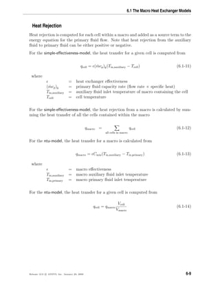 6.1 The Macro Heat Exchanger Models
Heat Rejection
Heat rejection is computed for each cell within a macro and added as a source term to the
energy equation for the primary ﬂuid ﬂow. Note that heat rejection from the auxiliary
ﬂuid to primary ﬂuid can be either positive or negative.
For the simple-eﬀectiveness-model, the heat transfer for a given cell is computed from
qcell = ( ˙mcp)g(Tin,auxiliary − Tcell) (6.1-11)
where
= heat exchanger eﬀectiveness
( ˙mcp)g = primary ﬂuid capacity rate (ﬂow rate × speciﬁc heat)
Tin,auxiliary = auxiliary ﬂuid inlet temperature of macro containing the cell
Tcell = cell temperature
For the simple-eﬀectiveness-model, the heat rejection from a macro is calculated by sum-
ming the heat transfer of all the cells contained within the macro
qmacro =
all cells in macro
qcell (6.1-12)
For the ntu-model, the heat transfer for a macro is calculated from
qmacro = Cmin(Tin,auxiliary − Tin,primary) (6.1-13)
where
= macro eﬀectiveness
Tin,auxiliary = macro auxiliary ﬂuid inlet temperature
Tin,primary = macro primary ﬂuid inlet temperature
For the ntu-model, the heat transfer for a given cell is computed from
qcell = qmacro
Vcell
Vmacro
(6.1-14)
Release 12.0 c ANSYS, Inc. January 29, 2009 6-9
 