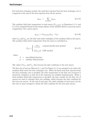 Heat Exchangers
For both heat exchanger models, the total heat rejection from the heat exchanger core is
computed as the sum of the heat rejection from all the macros:
qtotal =
all macros
qmacro (6.1-15)
The auxiliary ﬂuid inlet temperature to each macro (Tin,auxiliary in Equations 6.1-11 and
6.1-13) is computed based on the energy balance of the auxiliary ﬂuid at a previous macro
computation. For a given macro,
qmacro = ( ˙m)auxiliary(hout − hin) (6.1-16)
where hin and hout are the inlet and outlet enthalpies of the auxiliary ﬂuid in the macro.
The auxiliary ﬂuid outlet temperature from the macro is calculated as
Tout =



hout
cp,auxiliary
constant speciﬁc heat method
f(hout, p) UDF method
(6.1-17)
where
f = user-deﬁned function
p = auxiliary ﬂuid pressure
The values of hout and Tout then become the inlet conditions to the next macro.
The ﬁrst row of macros (Macros 0, 1, and 2 in Figure 6.1.1) are assumed to be where the
auxiliary ﬂuid enters the heat exchanger core. When the ﬁxed total heat rejection from
the heat exchanger core is speciﬁed, the inlet temperature to the ﬁrst row of macros is
iteratively computed, so that all of the equations are satisﬁed simultaneously. When a
ﬁxed auxiliary ﬂuid inlet temperature is speciﬁed, the heat transfer for the ﬁrst row of
macros are used to calculate their exit enthalpy, which becomes the inlet condition for
the next row macros. At the end of each pass, the outlet enthalpy of each macro (in the
last row) is mass averaged to obtain the inlet condition for the next pass macros.
6-10 Release 12.0 c ANSYS, Inc. January 29, 2009
 