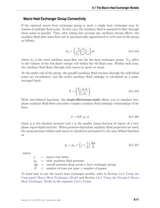 6.1 The Macro Heat Exchanger Models
Macro Heat Exchanger Group Connectivity
If the optional macro heat exchanger group is used, a single heat exchanger may be
consist of multiple ﬂuid zones. In this case, the auxiliary ﬂuid is assumed to ﬂow through
these zones in parallel. Thus, after taking into account any auxiliary stream eﬀects, the
auxiliary ﬂuid inlet mass ﬂow rate is automatically apportioned to each zone in the group
as follows:
˙mi = k Vi,k
i k Vi,k
˙m (6.1-18)
where ˙mi is the total auxiliary mass ﬂow rate for the heat exchanger group. Vi,k refers
to the volume of the kth ﬁnite volume cell within the ith ﬂuid zone. Within each zone,
the auxiliary ﬂuid ﬂows through each macro in series as usual.
At the outlet end of the group, the parallel auxiliary ﬂuid streams through the individual
zones are recombined, and the outlet auxiliary ﬂuid enthalpy is calculated on a mass-
averaged basis:
¯h = i ˙mihi
i ˙mi
(6.1-19)
With user-deﬁned functions, the simple-eﬀectiveness-model allows you to simulate two-
phase auxiliary ﬂuid ﬂows and other complex auxiliary ﬂuid enthalpy relationships of the
form
h = h(T, p, x) (6.1-20)
where p is the absolute pressure and x is the quality (mass fraction of vapor) of a two-
phase vapor-liquid mixture. When pressure-dependent auxiliary ﬂuid properties are used,
the mean pressure within each macro is calculated and passed to the user-deﬁned function
as
¯pj = pin + j +
1
2
∆p
N
(6.1-21)
where
j = macro row index
pin = inlet auxiliary ﬂuid pressure
∆p = overall pressure drop across a heat exchanger group
N = number of rows per pass × number of passes.
To learn how to use the macro heat exchanger models, refer to Section 14.3: Using the
Ungrouped Macro Heat Exchanger Model and Section 14.4: Using the Grouped Macro
Heat Exchanger Model in the separate User’s Guide.
Release 12.0 c ANSYS, Inc. January 29, 2009 6-11
 