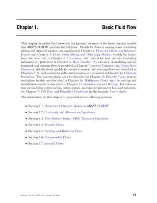 Chapter 1. Basic Fluid Flow
This chapter describes the theoretical background for some of the basic physical models
that ANSYS FLUENT provides for ﬂuid ﬂow. Models for ﬂows in moving zones (including
sliding and dynamic meshes) are explained in Chapter 2: Flows with Rotating Reference
Frames and Chapter 3: Flows Using Sliding and Deforming Meshes, models for turbu-
lence are described in Chapter 4: Turbulence, and models for heat transfer (including
radiation) are presented in Chapter 5: Heat Transfer. An overview of modeling species
transport and reacting ﬂows is provided in Chapter 7: Species Transport and Finite-Rate
Chemistry, details about models for species transport and reacting ﬂows are described in
Chapters 7–11, and models for pollutant formation are presented in Chapter 13: Pollutant
Formation. The discrete phase model is described in Chapter 15: Discrete Phase, general
multiphase models are described in Chapter 16: Multiphase Flows, and the melting and
solidiﬁcation model is described in Chapter 17: Solidiﬁcation and Melting. For informa-
tion on modeling porous media, porous jumps, and lumped parameter fans and radiators,
see Chapter 7: Cell Zone and Boundary Conditions in the separate User’s Guide.
The information in this chapter is presented in the following sections:
• Section 1.1: Overview of Physical Models in ANSYS FLUENT
• Section 1.2: Continuity and Momentum Equations
• Section 1.3: User-Deﬁned Scalar (UDS) Transport Equations
• Section 1.4: Periodic Flows
• Section 1.5: Swirling and Rotating Flows
• Section 1.6: Compressible Flows
• Section 1.7: Inviscid Flows
Release 12.0 c ANSYS, Inc. January 29, 2009 1-1
 