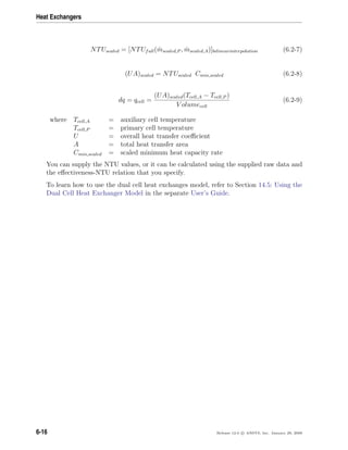 Heat Exchangers
NTUscaled = [NTUfull( ˙mscaled,P , ˙mscaled,A)]bilinearinterpolation (6.2-7)
(UA)scaled = NTUscaled Cmin,scaled (6.2-8)
dq = qcell =
(UA)scaled(Tcell,A − Tcell,P )
V olumecell
(6.2-9)
where Tcell,A = auxiliary cell temperature
Tcell,P = primary cell temperature
U = overall heat transfer coeﬃcient
A = total heat transfer area
Cmin,scaled = scaled minimum heat capacity rate
You can supply the NTU values, or it can be calculated using the supplied raw data and
the eﬀectiveness-NTU relation that you specify.
To learn how to use the dual cell heat exchanges model, refer to Section 14.5: Using the
Dual Cell Heat Exchanger Model in the separate User’s Guide.
6-16 Release 12.0 c ANSYS, Inc. January 29, 2009
 