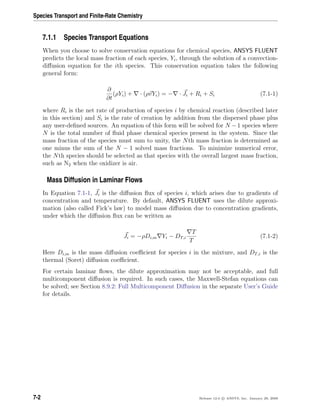 Species Transport and Finite-Rate Chemistry
7.1.1 Species Transport Equations
When you choose to solve conservation equations for chemical species, ANSYS FLUENT
predicts the local mass fraction of each species, Yi, through the solution of a convection-
diﬀusion equation for the ith species. This conservation equation takes the following
general form:
∂
∂t
(ρYi) + · (ρvYi) = − · Ji + Ri + Si (7.1-1)
where Ri is the net rate of production of species i by chemical reaction (described later
in this section) and Si is the rate of creation by addition from the dispersed phase plus
any user-deﬁned sources. An equation of this form will be solved for N −1 species where
N is the total number of ﬂuid phase chemical species present in the system. Since the
mass fraction of the species must sum to unity, the Nth mass fraction is determined as
one minus the sum of the N − 1 solved mass fractions. To minimize numerical error,
the Nth species should be selected as that species with the overall largest mass fraction,
such as N2 when the oxidizer is air.
Mass Diffusion in Laminar Flows
In Equation 7.1-1, Ji is the diﬀusion ﬂux of species i, which arises due to gradients of
concentration and temperature. By default, ANSYS FLUENT uses the dilute approxi-
mation (also called Fick’s law) to model mass diﬀusion due to concentration gradients,
under which the diﬀusion ﬂux can be written as
Ji = −ρDi,m Yi − DT,i
T
T
(7.1-2)
Here Di,m is the mass diﬀusion coeﬃcient for species i in the mixture, and DT,i is the
thermal (Soret) diﬀusion coeﬃcient.
For certain laminar ﬂows, the dilute approximation may not be acceptable, and full
multicomponent diﬀusion is required. In such cases, the Maxwell-Stefan equations can
be solved; see Section 8.9.2: Full Multicomponent Diﬀusion in the separate User’s Guide
for details.
7-2 Release 12.0 c ANSYS, Inc. January 29, 2009
 