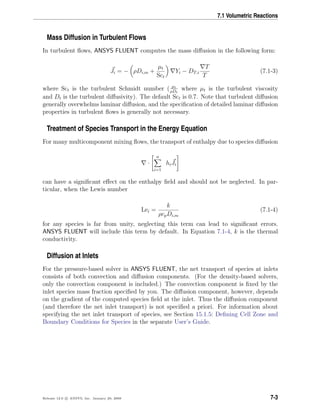 7.1 Volumetric Reactions
Mass Diffusion in Turbulent Flows
In turbulent ﬂows, ANSYS FLUENT computes the mass diﬀusion in the following form:
Ji = − ρDi,m +
µt
Sct
Yi − DT,i
T
T
(7.1-3)
where Sct is the turbulent Schmidt number ( µt
ρDt
where µt is the turbulent viscosity
and Dt is the turbulent diﬀusivity). The default Sct is 0.7. Note that turbulent diﬀusion
generally overwhelms laminar diﬀusion, and the speciﬁcation of detailed laminar diﬀusion
properties in turbulent ﬂows is generally not necessary.
Treatment of Species Transport in the Energy Equation
For many multicomponent mixing ﬂows, the transport of enthalpy due to species diﬀusion
·
n
i=1
hiJi
can have a signiﬁcant eﬀect on the enthalpy ﬁeld and should not be neglected. In par-
ticular, when the Lewis number
Lei =
k
ρcpDi,m
(7.1-4)
for any species is far from unity, neglecting this term can lead to signiﬁcant errors.
ANSYS FLUENT will include this term by default. In Equation 7.1-4, k is the thermal
conductivity.
Diffusion at Inlets
For the pressure-based solver in ANSYS FLUENT, the net transport of species at inlets
consists of both convection and diﬀusion components. (For the density-based solvers,
only the convection component is included.) The convection component is ﬁxed by the
inlet species mass fraction speciﬁed by you. The diﬀusion component, however, depends
on the gradient of the computed species ﬁeld at the inlet. Thus the diﬀusion component
(and therefore the net inlet transport) is not speciﬁed a priori. For information about
specifying the net inlet transport of species, see Section 15.1.5: Deﬁning Cell Zone and
Boundary Conditions for Species in the separate User’s Guide.
Release 12.0 c ANSYS, Inc. January 29, 2009 7-3
 