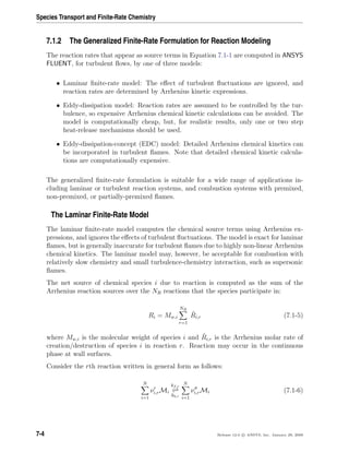 Species Transport and Finite-Rate Chemistry
7.1.2 The Generalized Finite-Rate Formulation for Reaction Modeling
The reaction rates that appear as source terms in Equation 7.1-1 are computed in ANSYS
FLUENT, for turbulent ﬂows, by one of three models:
• Laminar ﬁnite-rate model: The eﬀect of turbulent ﬂuctuations are ignored, and
reaction rates are determined by Arrhenius kinetic expressions.
• Eddy-dissipation model: Reaction rates are assumed to be controlled by the tur-
bulence, so expensive Arrhenius chemical kinetic calculations can be avoided. The
model is computationally cheap, but, for realistic results, only one or two step
heat-release mechanisms should be used.
• Eddy-dissipation-concept (EDC) model: Detailed Arrhenius chemical kinetics can
be incorporated in turbulent ﬂames. Note that detailed chemical kinetic calcula-
tions are computationally expensive.
The generalized ﬁnite-rate formulation is suitable for a wide range of applications in-
cluding laminar or turbulent reaction systems, and combustion systems with premixed,
non-premixed, or partially-premixed ﬂames.
The Laminar Finite-Rate Model
The laminar ﬁnite-rate model computes the chemical source terms using Arrhenius ex-
pressions, and ignores the eﬀects of turbulent ﬂuctuations. The model is exact for laminar
ﬂames, but is generally inaccurate for turbulent ﬂames due to highly non-linear Arrhenius
chemical kinetics. The laminar model may, however, be acceptable for combustion with
relatively slow chemistry and small turbulence-chemistry interaction, such as supersonic
ﬂames.
The net source of chemical species i due to reaction is computed as the sum of the
Arrhenius reaction sources over the NR reactions that the species participate in:
Ri = Mw,i
NR
r=1
ˆRi,r (7.1-5)
where Mw,i is the molecular weight of species i and ˆRi,r is the Arrhenius molar rate of
creation/destruction of species i in reaction r. Reaction may occur in the continuous
phase at wall surfaces.
Consider the rth reaction written in general form as follows:
N
i=1
νi,rMi
kf,r
kb,r
N
i=1
νi,rMi (7.1-6)
7-4 Release 12.0 c ANSYS, Inc. January 29, 2009
 