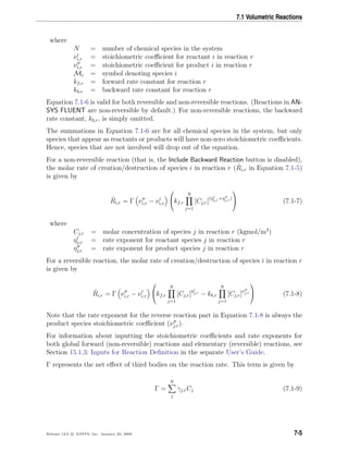 7.1 Volumetric Reactions
where
N = number of chemical species in the system
νi,r = stoichiometric coeﬃcient for reactant i in reaction r
νi,r = stoichiometric coeﬃcient for product i in reaction r
Mi = symbol denoting species i
kf,r = forward rate constant for reaction r
kb,r = backward rate constant for reaction r
Equation 7.1-6 is valid for both reversible and non-reversible reactions. (Reactions in AN-
SYS FLUENT are non-reversible by default.) For non-reversible reactions, the backward
rate constant, kb,r, is simply omitted.
The summations in Equation 7.1-6 are for all chemical species in the system, but only
species that appear as reactants or products will have non-zero stoichiometric coeﬃcients.
Hence, species that are not involved will drop out of the equation.
For a non-reversible reaction (that is, the Include Backward Reaction button is disabled),
the molar rate of creation/destruction of species i in reaction r ( ˆRi,r in Equation 7.1-5)
is given by
ˆRi,r = Γ νi,r − νi,r

kf,r
N
j=1
[Cj,r](ηj,r+ηj,r)

 (7.1-7)
where
Cj,r = molar concentration of species j in reaction r (kgmol/m3
)
ηj,r = rate exponent for reactant species j in reaction r
ηj,r = rate exponent for product species j in reaction r
For a reversible reaction, the molar rate of creation/destruction of species i in reaction r
is given by
ˆRi,r = Γ νi,r − νi,r

kf,r
N
j=1
[Cj,r]ηj,r
− kb,r
N
j=1
[Cj,r]νj,r

 (7.1-8)
Note that the rate exponent for the reverse reaction part in Equation 7.1-8 is always the
product species stoichiometric coeﬃcient (νj,r).
For information about inputting the stoichiometric coeﬃcients and rate exponents for
both global forward (non-reversible) reactions and elementary (reversible) reactions, see
Section 15.1.3: Inputs for Reaction Deﬁnition in the separate User’s Guide.
Γ represents the net eﬀect of third bodies on the reaction rate. This term is given by
Γ =
N
j
γj,rCj (7.1-9)
Release 12.0 c ANSYS, Inc. January 29, 2009 7-5
 