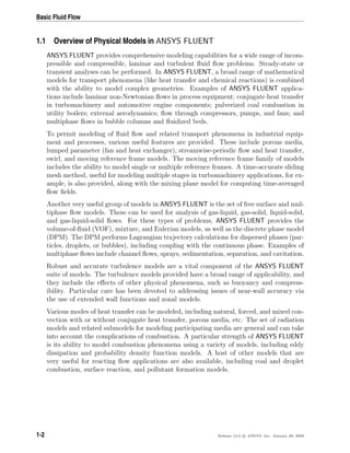 Basic Fluid Flow
1.1 Overview of Physical Models in ANSYS FLUENT
ANSYS FLUENT provides comprehensive modeling capabilities for a wide range of incom-
pressible and compressible, laminar and turbulent ﬂuid ﬂow problems. Steady-state or
transient analyses can be performed. In ANSYS FLUENT, a broad range of mathematical
models for transport phenomena (like heat transfer and chemical reactions) is combined
with the ability to model complex geometries. Examples of ANSYS FLUENT applica-
tions include laminar non-Newtonian ﬂows in process equipment; conjugate heat transfer
in turbomachinery and automotive engine components; pulverized coal combustion in
utility boilers; external aerodynamics; ﬂow through compressors, pumps, and fans; and
multiphase ﬂows in bubble columns and ﬂuidized beds.
To permit modeling of ﬂuid ﬂow and related transport phenomena in industrial equip-
ment and processes, various useful features are provided. These include porous media,
lumped parameter (fan and heat exchanger), streamwise-periodic ﬂow and heat transfer,
swirl, and moving reference frame models. The moving reference frame family of models
includes the ability to model single or multiple reference frames. A time-accurate sliding
mesh method, useful for modeling multiple stages in turbomachinery applications, for ex-
ample, is also provided, along with the mixing plane model for computing time-averaged
ﬂow ﬁelds.
Another very useful group of models in ANSYS FLUENT is the set of free surface and mul-
tiphase ﬂow models. These can be used for analysis of gas-liquid, gas-solid, liquid-solid,
and gas-liquid-solid ﬂows. For these types of problems, ANSYS FLUENT provides the
volume-of-ﬂuid (VOF), mixture, and Eulerian models, as well as the discrete phase model
(DPM). The DPM performs Lagrangian trajectory calculations for dispersed phases (par-
ticles, droplets, or bubbles), including coupling with the continuous phase. Examples of
multiphase ﬂows include channel ﬂows, sprays, sedimentation, separation, and cavitation.
Robust and accurate turbulence models are a vital component of the ANSYS FLUENT
suite of models. The turbulence models provided have a broad range of applicability, and
they include the eﬀects of other physical phenomena, such as buoyancy and compress-
ibility. Particular care has been devoted to addressing issues of near-wall accuracy via
the use of extended wall functions and zonal models.
Various modes of heat transfer can be modeled, including natural, forced, and mixed con-
vection with or without conjugate heat transfer, porous media, etc. The set of radiation
models and related submodels for modeling participating media are general and can take
into account the complications of combustion. A particular strength of ANSYS FLUENT
is its ability to model combustion phenomena using a variety of models, including eddy
dissipation and probability density function models. A host of other models that are
very useful for reacting ﬂow applications are also available, including coal and droplet
combustion, surface reaction, and pollutant formation models.
1-2 Release 12.0 c ANSYS, Inc. January 29, 2009
 