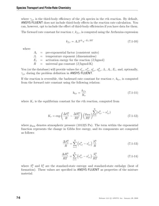 Species Transport and Finite-Rate Chemistry
where γj,r is the third-body eﬃciency of the jth species in the rth reaction. By default,
ANSYS FLUENT does not include third-body eﬀects in the reaction rate calculation. You
can, however, opt to include the eﬀect of third-body eﬃciencies if you have data for them.
The forward rate constant for reaction r, kf,r, is computed using the Arrhenius expression
kf,r = ArTβr
e−Er/RT
(7.1-10)
where
Ar = pre-exponential factor (consistent units)
βr = temperature exponent (dimensionless)
Er = activation energy for the reaction (J/kgmol)
R = universal gas constant (J/kgmol-K)
You (or the database) will provide values for νi,r, νi,r, ηj,r, ηj,r, βr, Ar, Er, and, optionally,
γj,r during the problem deﬁnition in ANSYS FLUENT.
If the reaction is reversible, the backward rate constant for reaction r, kb,r, is computed
from the forward rate constant using the following relation:
kb,r =
kf,r
Kr
(7.1-11)
where Kr is the equilibrium constant for the rth reaction, computed from
Kr = exp
∆S0
r
R
−
∆H0
r
RT
patm
RT
N
i=1
(νi,r − νi,r)
(7.1-12)
where patm denotes atmospheric pressure (101325 Pa). The term within the exponential
function represents the change in Gibbs free energy, and its components are computed
as follows:
∆S0
r
R
=
N
i=1
νi,r − νi,r
S0
i
R
(7.1-13)
∆H0
r
RT
=
N
i=1
νi,r − νi,r
h0
i
RT
(7.1-14)
where S0
i and h0
i are the standard-state entropy and standard-state enthalpy (heat of
formation). These values are speciﬁed in ANSYS FLUENT as properties of the mixture
material.
7-6 Release 12.0 c ANSYS, Inc. January 29, 2009
 