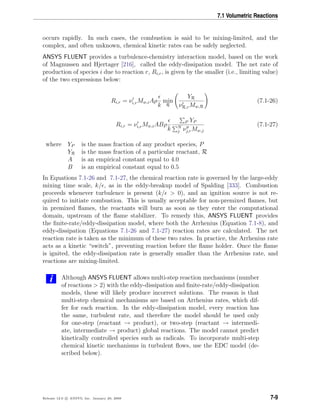 7.1 Volumetric Reactions
occurs rapidly. In such cases, the combustion is said to be mixing-limited, and the
complex, and often unknown, chemical kinetic rates can be safely neglected.
ANSYS FLUENT provides a turbulence-chemistry interaction model, based on the work
of Magnussen and Hjertager [216], called the eddy-dissipation model. The net rate of
production of species i due to reaction r, Ri,r, is given by the smaller (i.e., limiting value)
of the two expressions below:
Ri,r = νi,rMw,iAρ
k
min
R
YR
νR,rMw,R
(7.1-26)
Ri,r = νi,rMw,iABρ
k
P YP
N
j νj,rMw,j
(7.1-27)
where YP is the mass fraction of any product species, P
YR is the mass fraction of a particular reactant, R
A is an empirical constant equal to 4.0
B is an empirical constant equal to 0.5
In Equations 7.1-26 and 7.1-27, the chemical reaction rate is governed by the large-eddy
mixing time scale, k/ , as in the eddy-breakup model of Spalding [333]. Combustion
proceeds whenever turbulence is present (k/ > 0), and an ignition source is not re-
quired to initiate combustion. This is usually acceptable for non-premixed ﬂames, but
in premixed ﬂames, the reactants will burn as soon as they enter the computational
domain, upstream of the ﬂame stabilizer. To remedy this, ANSYS FLUENT provides
the ﬁnite-rate/eddy-dissipation model, where both the Arrhenius (Equation 7.1-8), and
eddy-dissipation (Equations 7.1-26 and 7.1-27) reaction rates are calculated. The net
reaction rate is taken as the minimum of these two rates. In practice, the Arrhenius rate
acts as a kinetic “switch”, preventing reaction before the ﬂame holder. Once the ﬂame
is ignited, the eddy-dissipation rate is generally smaller than the Arrhenius rate, and
reactions are mixing-limited.
i Although ANSYS FLUENT allows multi-step reaction mechanisms (number
of reactions > 2) with the eddy-dissipation and ﬁnite-rate/eddy-dissipation
models, these will likely produce incorrect solutions. The reason is that
multi-step chemical mechanisms are based on Arrhenius rates, which dif-
fer for each reaction. In the eddy-dissipation model, every reaction has
the same, turbulent rate, and therefore the model should be used only
for one-step (reactant → product), or two-step (reactant → intermedi-
ate, intermediate → product) global reactions. The model cannot predict
kinetically controlled species such as radicals. To incorporate multi-step
chemical kinetic mechanisms in turbulent ﬂows, use the EDC model (de-
scribed below).
Release 12.0 c ANSYS, Inc. January 29, 2009 7-9
 