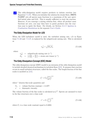 Species Transport and Finite-Rate Chemistry
i The eddy-dissipation model requires products to initiate reaction (see
Equation 7.1-27). When you initialize the solution for steady ﬂows, ANSYS
FLUENT sets all species mass fractions to a maximum of the user speci-
ﬁed initial value and 0.01. This is usually suﬃcient to start the reaction.
However, if you converge a mixing solution ﬁrst, where all product mass
fractions are zero, you may then have to patch products into the reac-
tion zone to ignite the ﬂame. For details, see Section 15.1.7: Ignition in
Combustion Simulations in the separate User’s Guide.
The Eddy-Dissipation Model for LES
When the LES turbulence model is used, the turbulent mixing rate, /k in Equa-
tions 7.1-26 and 7.1-27, is replaced by the subgrid-scale mixing rate. This is calculated
as
τ−1
sgs = 2SijSij (7.1-28)
where
τ−1
sgs = subgrid-scale mixing rate (s−1
)
Sij = 1
2
∂ui
∂xj
+ ∂uj
∂xi
= strain rate tensor (s−1
)
The Eddy-Dissipation-Concept (EDC) Model
The eddy-dissipation-concept (EDC) model is an extension of the eddy-dissipation model
to include detailed chemical mechanisms in turbulent ﬂows [215]. It assumes that reaction
occurs in small turbulent structures, called the ﬁne scales. The length fraction of the ﬁne
scales is modeled as [115]
ξ∗
= Cξ
ν
k2
1/4
(7.1-29)
where ∗
denotes ﬁne-scale quantities and
Cξ = volume fraction constant = 2.1377
ν = kinematic viscosity
The volume fraction of the ﬁne scales is calculated as ξ∗3
. Species are assumed to react
in the ﬁne structures over a time scale
τ∗
= Cτ
ν 1/2
(7.1-30)
where Cτ is a time scale constant equal to 0.4082.
7-10 Release 12.0 c ANSYS, Inc. January 29, 2009
 