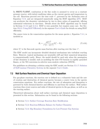 7.2 Wall Surface Reactions and Chemical Vapor Deposition
In ANSYS FLUENT, combustion at the ﬁne scales is assumed to occur as a constant
pressure reactor, with initial conditions taken as the current species and temperature in
the cell. Reactions proceed over the time scale τ∗
, governed by the Arrhenius rates of
Equation 7.1-8, and are integrated numerically using the ISAT algorithm [277]. ISAT
can accelerate the chemistry calculations by two to three orders of magnitude, oﬀering
substantial reductions in run-times. Details about the ISAT algorithm may be found
in Sections 11.3.3 and 11.3.4. ISAT is very powerful, but requires some care. See Sec-
tion 19.6.2: Using ISAT Eﬃciently in the separate User’s Guide for details on using ISAT
eﬃciently.
The source term in the conservation equation for the mean species i, Equation 7.1-1, is
modeled as
Ri =
ρ(ξ∗
)2
τ∗[1 − (ξ∗)3
]
(Y ∗
i − Yi) (7.1-31)
where Y ∗
i is the ﬁne-scale species mass fraction after reacting over the time τ∗
.
The EDC model can incorporate detailed chemical mechanisms into turbulent reacting
ﬂows. However, typical mechanisms are invariably stiﬀ and their numerical integration
is computationally costly. Hence, the model should be used only when the assumption
of fast chemistry is invalid, such as modeling the slow CO burnout in rapidly quenched
ﬂames, or the NO conversion in selective non-catalytic reduction (SNCR).
For guidelines on obtaining a solution using the EDC model, see Section 15.1.7: Solution
of Stiﬀ Laminar Chemistry Systems in the separate User’s Guide.
7.2 Wall Surface Reactions and Chemical Vapor Deposition
For gas-phase reactions, the reaction rate is deﬁned on a volumetric basis and the rate
of creation and destruction of chemical species becomes a source term in the species
conservation equations. For surface reactions, the rate of adsorption and desorption is
governed by both chemical kinetics and diﬀusion to and from the surface. Wall surface
reactions thus create sources and sinks of chemical species in the gas phase, as well as on
the reacting surface.
Theoretical information about wall surface reactions and chemical vapor deposition is
presented in this section. Information can be found in the following sections:
• Section 7.2.1: Surface Coverage Reaction Rate Modiﬁcation
• Section 7.2.2: Reaction-Diﬀusion Balance for Surface Chemistry
• Section 7.2.3: Slip Boundary Formulation for Low-Pressure Gas Systems
Release 12.0 c ANSYS, Inc. January 29, 2009 7-11
 