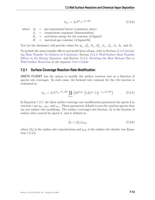 7.2 Wall Surface Reactions and Chemical Vapor Deposition
kf,r = ArTβr
e−Er/RT
(7.2-6)
where Ar = pre-exponential factor (consistent units)
βr = temperature exponent (dimensionless)
Er = activation energy for the reaction (J/kgmol)
R = universal gas constant (J/kgmol-K)
You (or the database) will provide values for gi,r, gi,r, bi,r, bi,r, si,r, si,r, βr, Ar, and Er.
To include the mass transfer eﬀects and model heat release, refer to Section 15.2.3: Includ-
ing Mass Transfer To Surfaces in Continuity, Section 15.2.4: Wall Surface Mass Transfer
Eﬀects in the Energy Equation, and Section 15.2.5: Modeling the Heat Release Due to
Wall Surface Reactions in the separate User’s Guide
7.2.1 Surface Coverage Reaction Rate Modiﬁcation
ANSYS FLUENT has the option to modify the surface reaction rate as a function of
species site coverages. In such cases, the forward rate constant for the rth reaction is
evaluated as,
kf,r = ArTβr
e−Er/RT
ksite
10Zkηk,r
(Zk
µk,r
) e− k,rZk/RT
(7.2-7)
In Equation 7.2-7, the three surface coverage rate modiﬁcation parameters for specie k in
reaction r are ηk,r, µk,r and k,r. These parameters default to zero for reaction species that
are not surface rate modifying. The surface (coverage) site fraction, Zk is the fraction of
surface sites covered by specie k, and is deﬁned as,
Zk = [Sk]/ρsite (7.2-8)
where [Sk] is the surface site concentration and ρsite is the surface site density (see Equa-
tion 7.2-13).
Release 12.0 c ANSYS, Inc. January 29, 2009 7-13
 