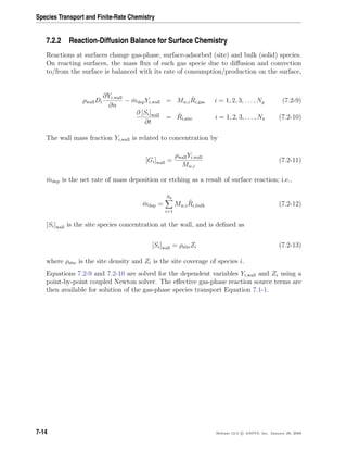 Species Transport and Finite-Rate Chemistry
7.2.2 Reaction-Diffusion Balance for Surface Chemistry
Reactions at surfaces change gas-phase, surface-adsorbed (site) and bulk (solid) species.
On reacting surfaces, the mass ﬂux of each gas specie due to diﬀusion and convection
to/from the surface is balanced with its rate of consumption/production on the surface,
ρwallDi
∂Yi,wall
∂n
− ˙mdepYi,wall = Mw,i
ˆRi,gas i = 1, 2, 3, . . . , Ng (7.2-9)
∂ [Si]wall
∂t
= ˆRi,site i = 1, 2, 3, . . . , Ns (7.2-10)
The wall mass fraction Yi,wall is related to concentration by
[Gi]wall =
ρwallYi,wall
Mw,i
(7.2-11)
˙mdep is the net rate of mass deposition or etching as a result of surface reaction; i.e.,
˙mdep =
Nb
i=1
Mw,i
ˆRi,bulk (7.2-12)
[Si]wall is the site species concentration at the wall, and is deﬁned as
[Si]wall = ρsiteZi (7.2-13)
where ρsite is the site density and Zi is the site coverage of species i.
Equations 7.2-9 and 7.2-10 are solved for the dependent variables Yi,wall and Zi using a
point-by-point coupled Newton solver. The eﬀective gas-phase reaction source terms are
then available for solution of the gas-phase species transport Equation 7.1-1.
7-14 Release 12.0 c ANSYS, Inc. January 29, 2009
 