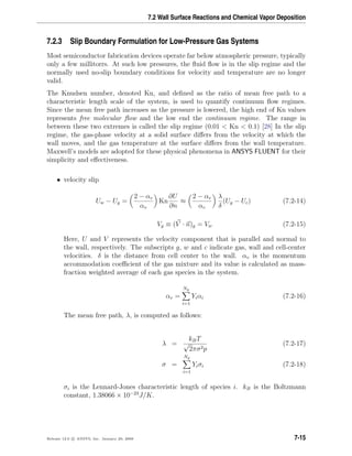 7.2 Wall Surface Reactions and Chemical Vapor Deposition
7.2.3 Slip Boundary Formulation for Low-Pressure Gas Systems
Most semiconductor fabrication devices operate far below atmospheric pressure, typically
only a few millitorrs. At such low pressures, the ﬂuid ﬂow is in the slip regime and the
normally used no-slip boundary conditions for velocity and temperature are no longer
valid.
The Knudsen number, denoted Kn, and deﬁned as the ratio of mean free path to a
characteristic length scale of the system, is used to quantify continuum ﬂow regimes.
Since the mean free path increases as the pressure is lowered, the high end of Kn values
represents free molecular ﬂow and the low end the continuum regime. The range in
between these two extremes is called the slip regime (0.01 < Kn < 0.1) [28] In the slip
regime, the gas-phase velocity at a solid surface diﬀers from the velocity at which the
wall moves, and the gas temperature at the surface diﬀers from the wall temperature.
Maxwell’s models are adopted for these physical phenomena in ANSYS FLUENT for their
simplicity and eﬀectiveness.
• velocity slip
Uw − Ug =
2 − αv
αv
Kn
∂U
∂n
≈
2 − αv
αv
λ
δ
(Ug − Uc) (7.2-14)
Vg ≡ (V · n)g = Vw (7.2-15)
Here, U and V represents the velocity component that is parallel and normal to
the wall, respectively. The subscripts g, w and c indicate gas, wall and cell-center
velocities. δ is the distance from cell center to the wall. αv is the momentum
accommodation coeﬃcient of the gas mixture and its value is calculated as mass-
fraction weighted average of each gas species in the system.
αv =
Ng
i=1
Yiαi (7.2-16)
The mean free path, λ, is computed as follows:
λ =
kBT
√
2πσ2p
(7.2-17)
σ =
Ng
i=1
Yiσi (7.2-18)
σi is the Lennard-Jones characteristic length of species i. kB is the Boltzmann
constant, 1.38066 × 10−23
J/K.
Release 12.0 c ANSYS, Inc. January 29, 2009 7-15
 
