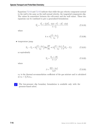 Species Transport and Finite-Rate Chemistry
Equations 7.2-14 and 7.2-15 indicate that while the gas velocity component normal
to the wall is the same as the wall normal velocity, the tangential components slip.
The values lie somewhere between the cell-center and the wall values. These two
equations can be combined to give a generalized formulation:
Vg =
Vw + k
δ
[(Vw · n)n + Vc − (Vc · n)n]
1 + k
δ
(7.2-19)
where
k ≡ λ
2 − αv
αv
(7.2-20)
• temperature jump
Tw − Tg = 2
2 − αT
αT
Kn
∂T
∂n
≈ 2
2 − αT
αT
λ
δ
(Tg − Tc) (7.2-21)
or equivalently
Tg =
Tw + βTc
1 + β
(7.2-22)
where
β =
2(2 − αT )
αT δ
(7.2-23)
αT is the thermal accommodation coeﬃcient of the gas mixture and is calculated
as αT = YiαT,i.
i The low-pressure slip boundary formulation is available only with the
pressure-based solver.
7-16 Release 12.0 c ANSYS, Inc. January 29, 2009
 