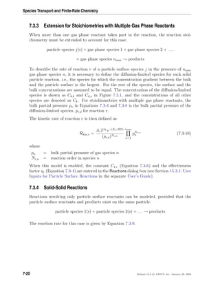 Species Transport and Finite-Rate Chemistry
7.3.3 Extension for Stoichiometries with Multiple Gas Phase Reactants
When more than one gas phase reactant takes part in the reaction, the reaction stoi-
chiometry must be extended to account for this case:
particle species j(s) + gas phase species 1 + gas phase species 2 + . . .
+ gas phase species nmax → products
To describe the rate of reaction r of a particle surface species j in the presence of nmax
gas phase species n, it is necessary to deﬁne the diﬀusion-limited species for each solid
particle reaction, i.e., the species for which the concentration gradient between the bulk
and the particle surface is the largest. For the rest of the species, the surface and the
bulk concentrations are assumed to be equal. The concentration of the diﬀusion-limited
species is shown as Cd,b and Cd,s in Figure 7.3.1, and the concentrations of all other
species are denoted as Ck. For stoichiometries with multiple gas phase reactants, the
bulk partial pressure pn in Equations 7.3-4 and 7.3-8 is the bulk partial pressure of the
diﬀusion-limited species, pr,d for reaction r.
The kinetic rate of reaction r is then deﬁned as
Rkin,r =
ArTβr
e−(Er/RT)
(pr,d)Nr,d
nmax
n=1
pNr,n
n (7.3-10)
where
pn = bulk partial pressure of gas species n
Nr,n = reaction order in species n
When this model is enabled, the constant C1,r (Equation 7.3-6) and the eﬀectiveness
factor ηr (Equation 7.3-4) are entered in the Reactions dialog box (see Section 15.3.1: User
Inputs for Particle Surface Reactions in the separate User’s Guide).
7.3.4 Solid-Solid Reactions
Reactions involving only particle surface reactants can be modeled, provided that the
particle surface reactants and products exist on the same particle.
particle species 1(s) + particle species 2(s) + . . . → products
The reaction rate for this case is given by Equation 7.3-9.
7-20 Release 12.0 c ANSYS, Inc. January 29, 2009
 