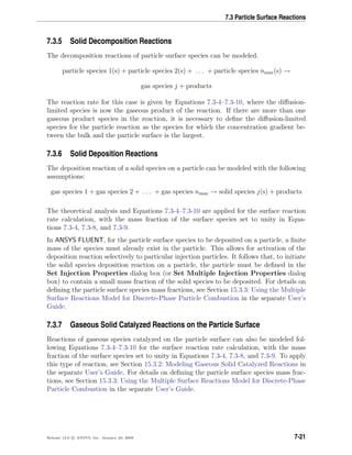 7.3 Particle Surface Reactions
7.3.5 Solid Decomposition Reactions
The decomposition reactions of particle surface species can be modeled.
particle species 1(s) + particle species 2(s) + . . . + particle species nmax(s) →
gas species j + products
The reaction rate for this case is given by Equations 7.3-4–7.3-10, where the diﬀusion-
limited species is now the gaseous product of the reaction. If there are more than one
gaseous product species in the reaction, it is necessary to deﬁne the diﬀusion-limited
species for the particle reaction as the species for which the concentration gradient be-
tween the bulk and the particle surface is the largest.
7.3.6 Solid Deposition Reactions
The deposition reaction of a solid species on a particle can be modeled with the following
assumptions:
gas species 1 + gas species 2 + . . . + gas species nmax → solid species j(s) + products
The theoretical analysis and Equations 7.3-4–7.3-10 are applied for the surface reaction
rate calculation, with the mass fraction of the surface species set to unity in Equa-
tions 7.3-4, 7.3-8, and 7.3-9.
In ANSYS FLUENT, for the particle surface species to be deposited on a particle, a ﬁnite
mass of the species must already exist in the particle. This allows for activation of the
deposition reaction selectively to particular injection particles. It follows that, to initiate
the solid species deposition reaction on a particle, the particle must be deﬁned in the
Set Injection Properties dialog box (or Set Multiple Injection Properties dialog
box) to contain a small mass fraction of the solid species to be deposited. For details on
deﬁning the particle surface species mass fractions, see Section 15.3.3: Using the Multiple
Surface Reactions Model for Discrete-Phase Particle Combustion in the separate User’s
Guide.
7.3.7 Gaseous Solid Catalyzed Reactions on the Particle Surface
Reactions of gaseous species catalyzed on the particle surface can also be modeled fol-
lowing Equations 7.3-4–7.3-10 for the surface reaction rate calculation, with the mass
fraction of the surface species set to unity in Equations 7.3-4, 7.3-8, and 7.3-9. To apply
this type of reaction, see Section 15.3.2: Modeling Gaseous Solid Catalyzed Reactions in
the separate User’s Guide. For details on deﬁning the particle surface species mass frac-
tions, see Section 15.3.3: Using the Multiple Surface Reactions Model for Discrete-Phase
Particle Combustion in the separate User’s Guide.
Release 12.0 c ANSYS, Inc. January 29, 2009 7-21
 