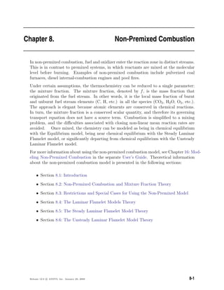 Chapter 8. Non-Premixed Combustion
In non-premixed combustion, fuel and oxidizer enter the reaction zone in distinct streams.
This is in contrast to premixed systems, in which reactants are mixed at the molecular
level before burning. Examples of non-premixed combustion include pulverized coal
furnaces, diesel internal-combustion engines and pool ﬁres.
Under certain assumptions, the thermochemistry can be reduced to a single parameter:
the mixture fraction. The mixture fraction, denoted by f, is the mass fraction that
originated from the fuel stream. In other words, it is the local mass fraction of burnt
and unburnt fuel stream elements (C, H, etc.) in all the species (CO2, H2O, O2, etc.).
The approach is elegant because atomic elements are conserved in chemical reactions.
In turn, the mixture fraction is a conserved scalar quantity, and therefore its governing
transport equation does not have a source term. Combustion is simpliﬁed to a mixing
problem, and the diﬃculties associated with closing non-linear mean reaction rates are
avoided. Once mixed, the chemistry can be modeled as being in chemical equilibrium
with the Equilibrium model, being near chemical equilibrium with the Steady Laminar
Flamelet model, or signiﬁcantly departing from chemical equilibrium with the Unsteady
Laminar Flamelet model.
For more information about using the non-premixed combustion model, see Chapter 16: Mod-
eling Non-Premixed Combustion in the separate User’s Guide. Theoretical information
about the non-premixed combustion model is presented in the following sections:
• Section 8.1: Introduction
• Section 8.2: Non-Premixed Combustion and Mixture Fraction Theory
• Section 8.3: Restrictions and Special Cases for Using the Non-Premixed Model
• Section 8.4: The Laminar Flamelet Models Theory
• Section 8.5: The Steady Laminar Flamelet Model Theory
• Section 8.6: The Unsteady Laminar Flamelet Model Theory
Release 12.0 c ANSYS, Inc. January 29, 2009 8-1
 