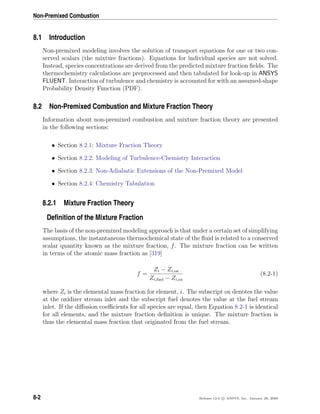 Non-Premixed Combustion
8.1 Introduction
Non-premixed modeling involves the solution of transport equations for one or two con-
served scalars (the mixture fractions). Equations for individual species are not solved.
Instead, species concentrations are derived from the predicted mixture fraction ﬁelds. The
thermochemistry calculations are preprocessed and then tabulated for look-up in ANSYS
FLUENT. Interaction of turbulence and chemistry is accounted for with an assumed-shape
Probability Density Function (PDF).
8.2 Non-Premixed Combustion and Mixture Fraction Theory
Information about non-premixed combustion and mixture fraction theory are presented
in the following sections:
• Section 8.2.1: Mixture Fraction Theory
• Section 8.2.2: Modeling of Turbulence-Chemistry Interaction
• Section 8.2.3: Non-Adiabatic Extensions of the Non-Premixed Model
• Section 8.2.4: Chemistry Tabulation
8.2.1 Mixture Fraction Theory
Deﬁnition of the Mixture Fraction
The basis of the non-premixed modeling approach is that under a certain set of simplifying
assumptions, the instantaneous thermochemical state of the ﬂuid is related to a conserved
scalar quantity known as the mixture fraction, f. The mixture fraction can be written
in terms of the atomic mass fraction as [319]
f =
Zi − Zi,ox
Zi,fuel − Zi,ox
(8.2-1)
where Zi is the elemental mass fraction for element, i. The subscript ox denotes the value
at the oxidizer stream inlet and the subscript fuel denotes the value at the fuel stream
inlet. If the diﬀusion coeﬃcients for all species are equal, then Equation 8.2-1 is identical
for all elements, and the mixture fraction deﬁnition is unique. The mixture fraction is
thus the elemental mass fraction that originated from the fuel stream.
8-2 Release 12.0 c ANSYS, Inc. January 29, 2009
 