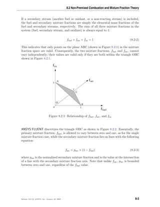 8.2 Non-Premixed Combustion and Mixture Fraction Theory
If a secondary stream (another fuel or oxidant, or a non-reacting stream) is included,
the fuel and secondary mixture fractions are simply the elemental mass fractions of the
fuel and secondary streams, respectively. The sum of all three mixture fractions in the
system (fuel, secondary stream, and oxidizer) is always equal to 1:
ffuel + fsec + fox = 1 (8.2-2)
This indicates that only points on the plane ABC (shown in Figure 8.2.1) in the mixture
fraction space are valid. Consequently, the two mixture fractions, ffuel and fsec, cannot
vary independently; their values are valid only if they are both within the triangle OBC
shown in Figure 8.2.1.
fox
B
C
A
O
ffuel
fsec
1
1
1
0
Figure 8.2.1: Relationship of ffuel, fsec, and fox
ANSYS FLUENT discretizes the triangle OBC as shown in Figure 8.2.2. Essentially, the
primary mixture fraction, ffuel, is allowed to vary between zero and one, as for the single
mixture fraction case, while the secondary mixture fraction lies on lines with the following
equation:
fsec = psec × (1 − ffuel) (8.2-3)
where psec is the normalized secondary mixture fraction and is the value at the intersection
of a line with the secondary mixture fraction axis. Note that unlike fsec, psec is bounded
between zero and one, regardless of the ffuel value.
Release 12.0 c ANSYS, Inc. January 29, 2009 8-3
 