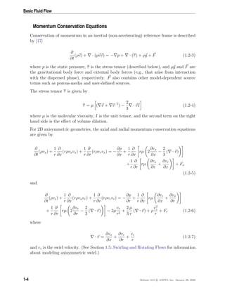 Basic Fluid Flow
Momentum Conservation Equations
Conservation of momentum in an inertial (non-accelerating) reference frame is described
by [17]
∂
∂t
(ρv) + · (ρvv) = − p + · (τ) + ρg + F (1.2-3)
where p is the static pressure, τ is the stress tensor (described below), and ρg and F are
the gravitational body force and external body forces (e.g., that arise from interaction
with the dispersed phase), respectively. F also contains other model-dependent source
terms such as porous-media and user-deﬁned sources.
The stress tensor τ is given by
τ = µ ( v + v T
) −
2
3
· vI (1.2-4)
where µ is the molecular viscosity, I is the unit tensor, and the second term on the right
hand side is the eﬀect of volume dilation.
For 2D axisymmetric geometries, the axial and radial momentum conservation equations
are given by
∂
∂t
(ρvx) +
1
r
∂
∂x
(rρvxvx) +
1
r
∂
∂r
(rρvrvx) = −
∂p
∂x
+
1
r
∂
∂x
rµ 2
∂vx
∂x
−
2
3
( · v)
+
1
r
∂
∂r
rµ
∂vx
∂r
+
∂vr
∂x
+ Fx
(1.2-5)
and
∂
∂t
(ρvr) +
1
r
∂
∂x
(rρvxvr) +
1
r
∂
∂r
(rρvrvr) = −
∂p
∂r
+
1
r
∂
∂x
rµ
∂vr
∂x
+
∂vx
∂r
+
1
r
∂
∂r
rµ 2
∂vr
∂r
−
2
3
( · v) − 2µ
vr
r2
+
2
3
µ
r
( · v) + ρ
v2
z
r
+ Fr (1.2-6)
where
· v =
∂vx
∂x
+
∂vr
∂r
+
vr
r
(1.2-7)
and vz is the swirl velocity. (See Section 1.5: Swirling and Rotating Flows for information
about modeling axisymmetric swirl.)
1-4 Release 12.0 c ANSYS, Inc. January 29, 2009
 